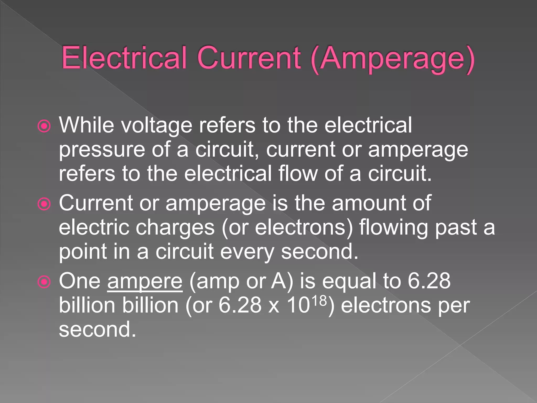  While voltage refers to the electrical
pressure of a circuit, current or amperage
refers to the electrical flow of a circuit.
 Current or amperage is the amount of
electric charges (or electrons) flowing past a
point in a circuit every second.
 One ampere (amp or A) is equal to 6.28
billion billion (or 6.28 x 1018) electrons per
second.
 