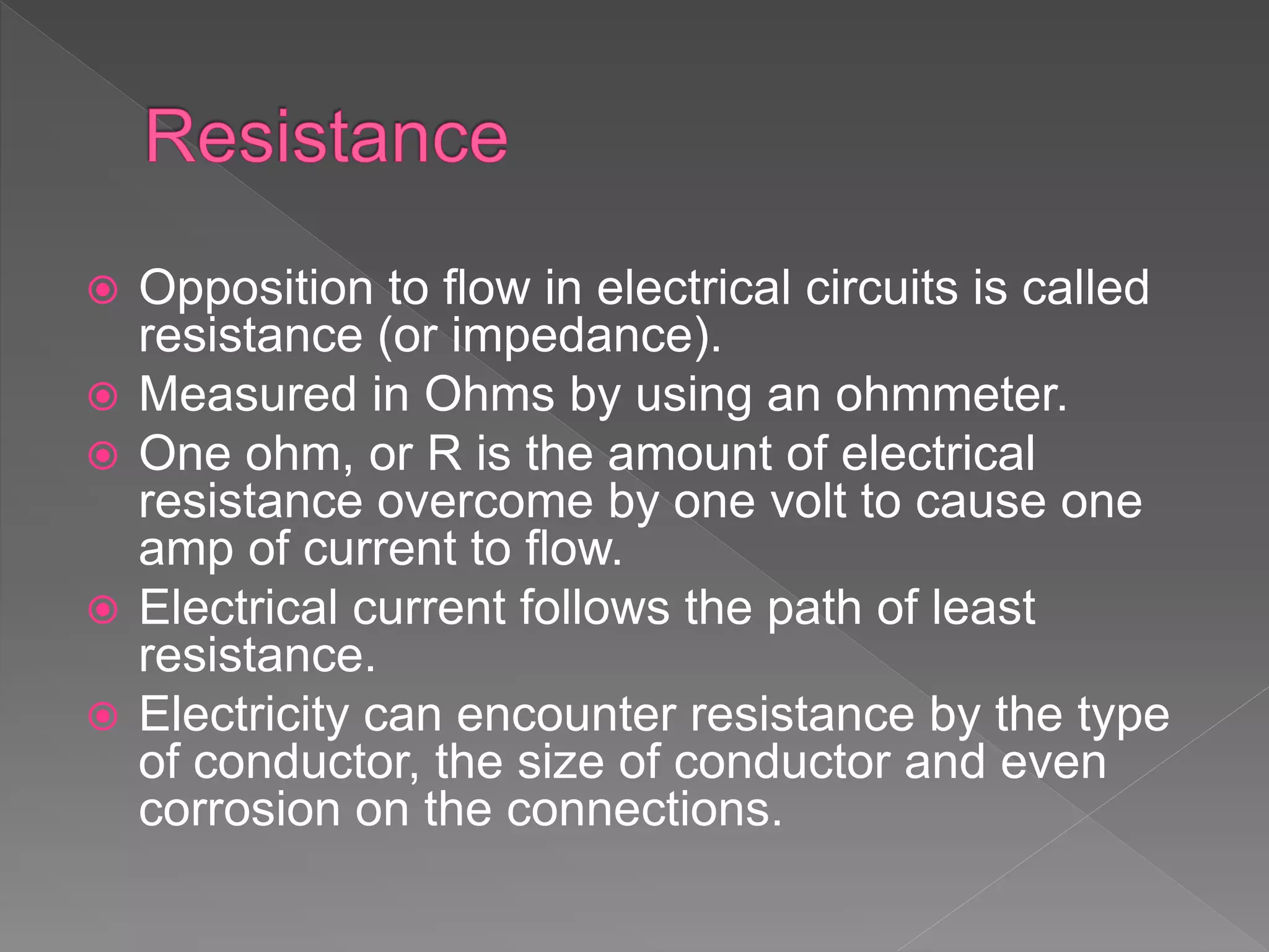  Opposition to flow in electrical circuits is called
resistance (or impedance).
 Measured in Ohms by using an ohmmeter.
 One ohm, or R is the amount of electrical
resistance overcome by one volt to cause one
amp of current to flow.
 Electrical current follows the path of least
resistance.
 Electricity can encounter resistance by the type
of conductor, the size of conductor and even
corrosion on the connections.
 