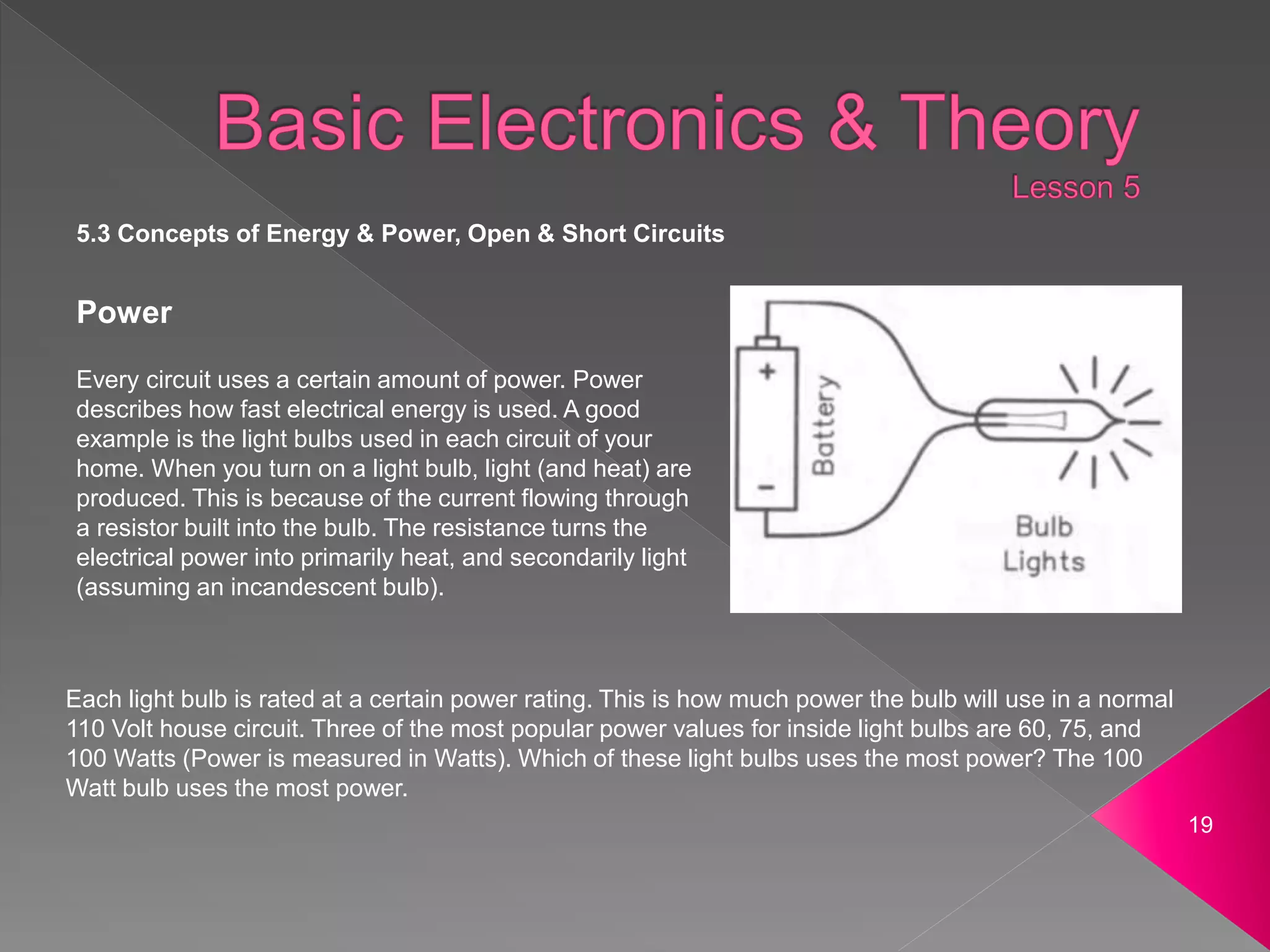 19
Power
Every circuit uses a certain amount of power. Power
describes how fast electrical energy is used. A good
example is the light bulbs used in each circuit of your
home. When you turn on a light bulb, light (and heat) are
produced. This is because of the current flowing through
a resistor built into the bulb. The resistance turns the
electrical power into primarily heat, and secondarily light
(assuming an incandescent bulb).
Each light bulb is rated at a certain power rating. This is how much power the bulb will use in a normal
110 Volt house circuit. Three of the most popular power values for inside light bulbs are 60, 75, and
100 Watts (Power is measured in Watts). Which of these light bulbs uses the most power? The 100
Watt bulb uses the most power.
5.3 Concepts of Energy & Power, Open & Short Circuits
 