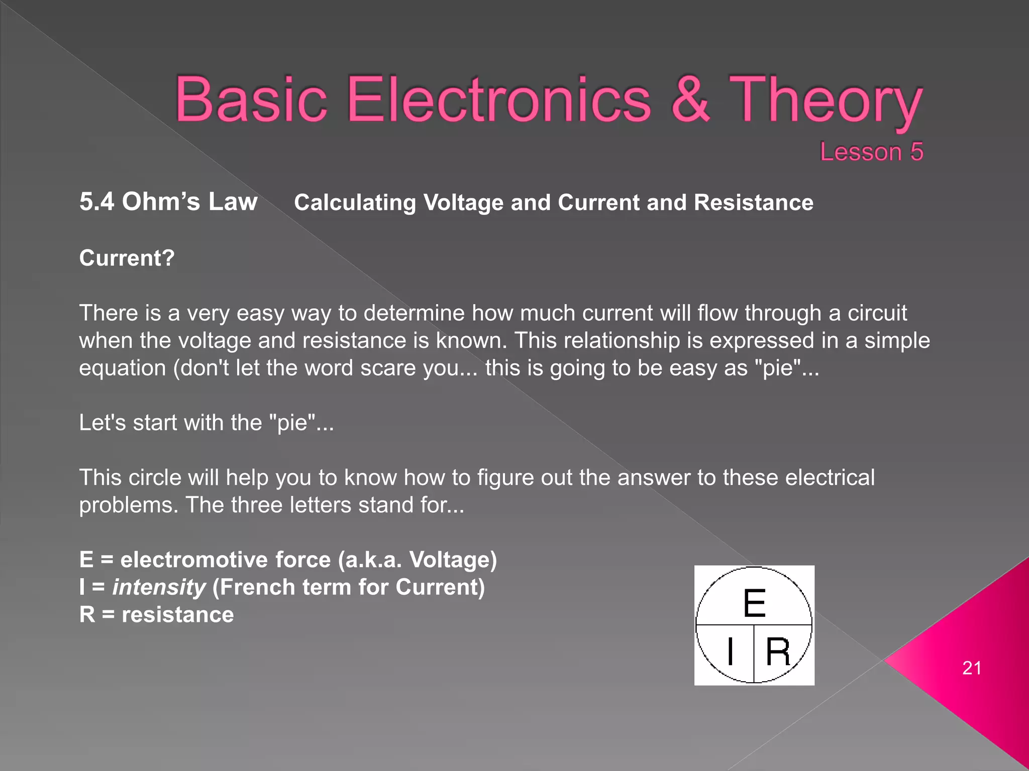 21
5.4 Ohm’s Law Calculating Voltage and Current and Resistance
Current?
There is a very easy way to determine how much current will flow through a circuit
when the voltage and resistance is known. This relationship is expressed in a simple
equation (don't let the word scare you... this is going to be easy as "pie"...
Let's start with the "pie"...
This circle will help you to know how to figure out the answer to these electrical
problems. The three letters stand for...
E = electromotive force (a.k.a. Voltage)
I = intensity (French term for Current)
R = resistance
 
