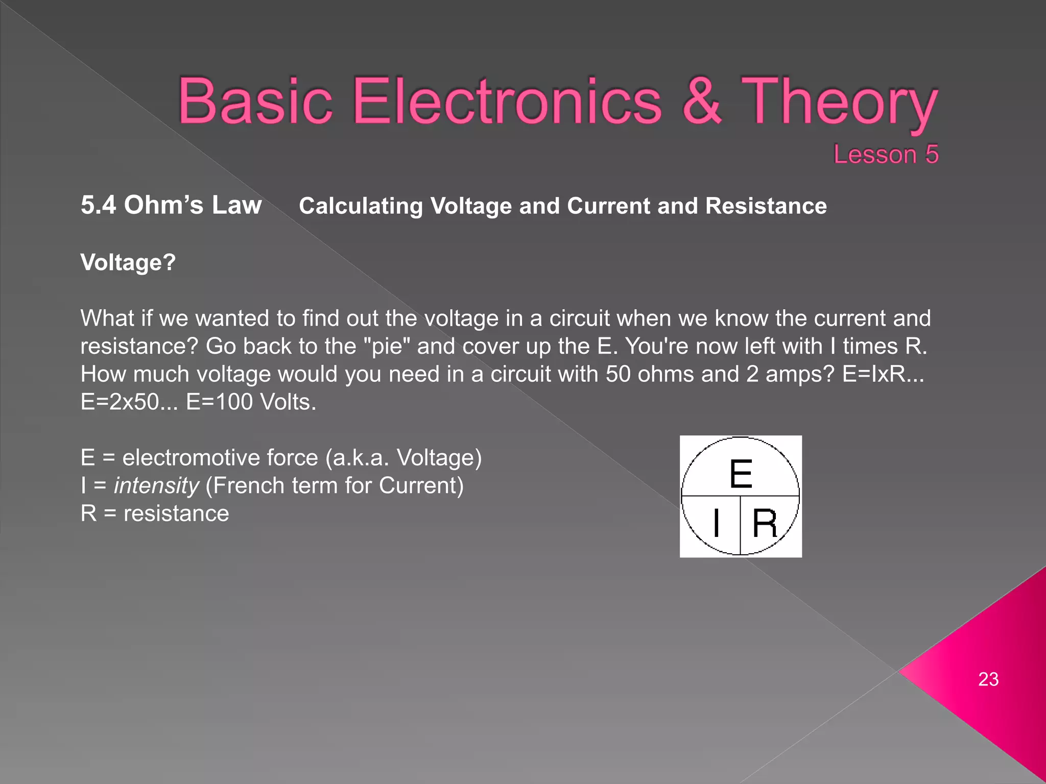 23
5.4 Ohm’s Law Calculating Voltage and Current and Resistance
Voltage?
What if we wanted to find out the voltage in a circuit when we know the current and
resistance? Go back to the "pie" and cover up the E. You're now left with I times R.
How much voltage would you need in a circuit with 50 ohms and 2 amps? E=IxR...
E=2x50... E=100 Volts.
E = electromotive force (a.k.a. Voltage)
I = intensity (French term for Current)
R = resistance
 