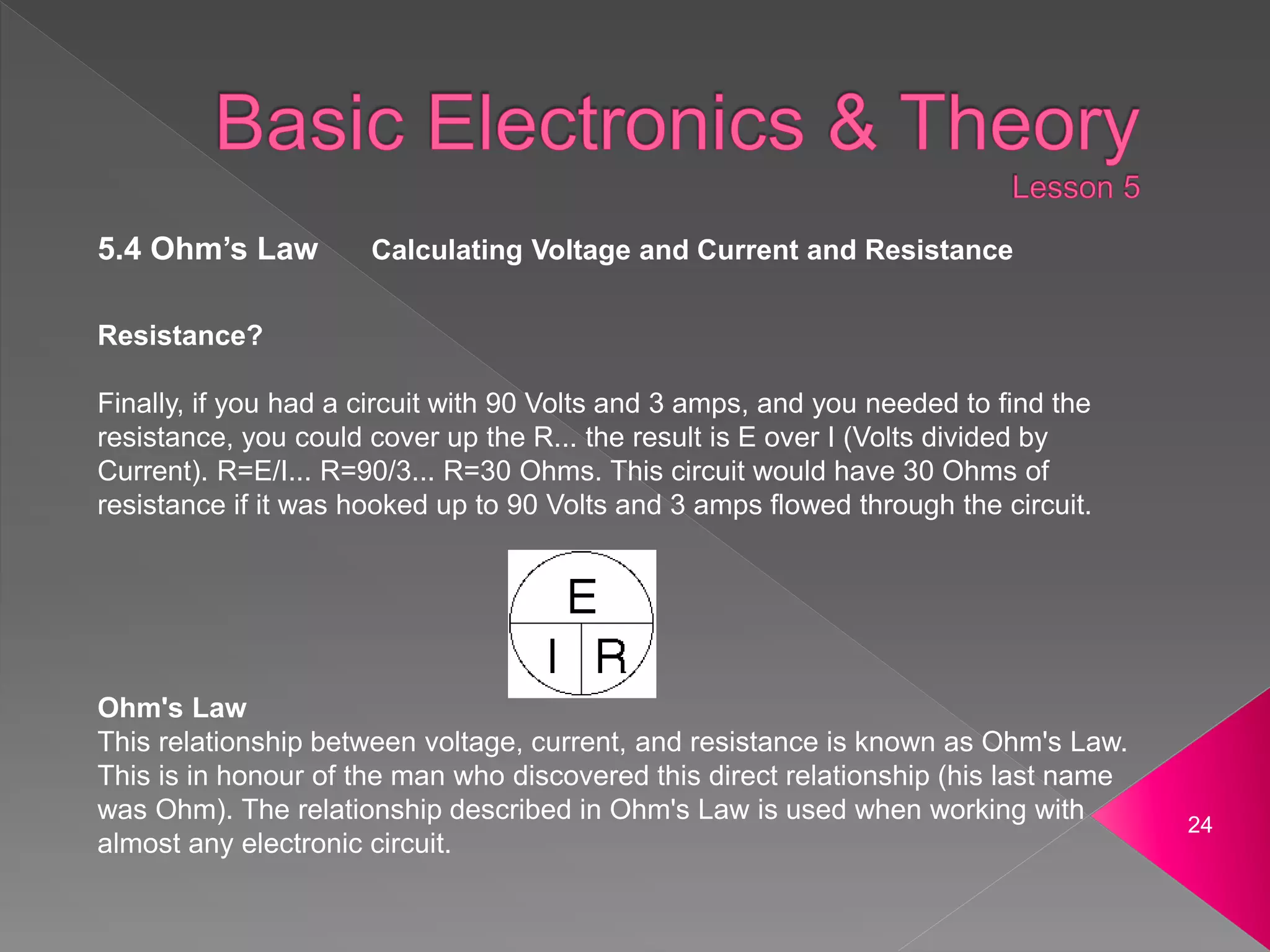 24
5.4 Ohm’s Law Calculating Voltage and Current and Resistance
Resistance?
Finally, if you had a circuit with 90 Volts and 3 amps, and you needed to find the
resistance, you could cover up the R... the result is E over I (Volts divided by
Current). R=E/I... R=90/3... R=30 Ohms. This circuit would have 30 Ohms of
resistance if it was hooked up to 90 Volts and 3 amps flowed through the circuit.
Ohm's Law
This relationship between voltage, current, and resistance is known as Ohm's Law.
This is in honour of the man who discovered this direct relationship (his last name
was Ohm). The relationship described in Ohm's Law is used when working with
almost any electronic circuit.
 