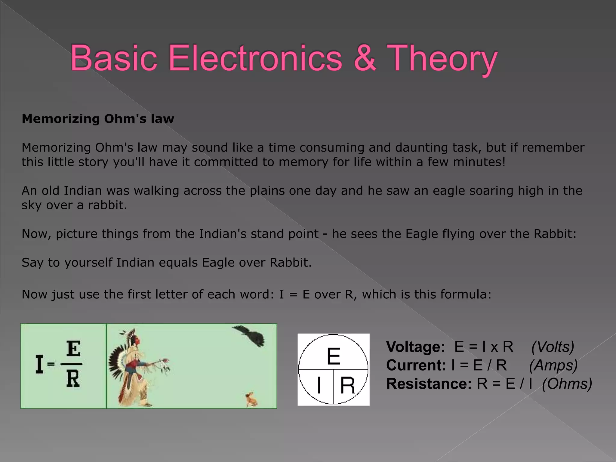 Memorizing Ohm's law
Memorizing Ohm's law may sound like a time consuming and daunting task, but if remember
this little story you'll have it committed to memory for life within a few minutes!
An old Indian was walking across the plains one day and he saw an eagle soaring high in the
sky over a rabbit.
Now, picture things from the Indian's stand point - he sees the Eagle flying over the Rabbit:
Say to yourself Indian equals Eagle over Rabbit.
Now just use the first letter of each word: I = E over R, which is this formula:
Voltage: E = I x R (Volts)
Current: I = E / R (Amps)
Resistance: R = E / I (Ohms)
 