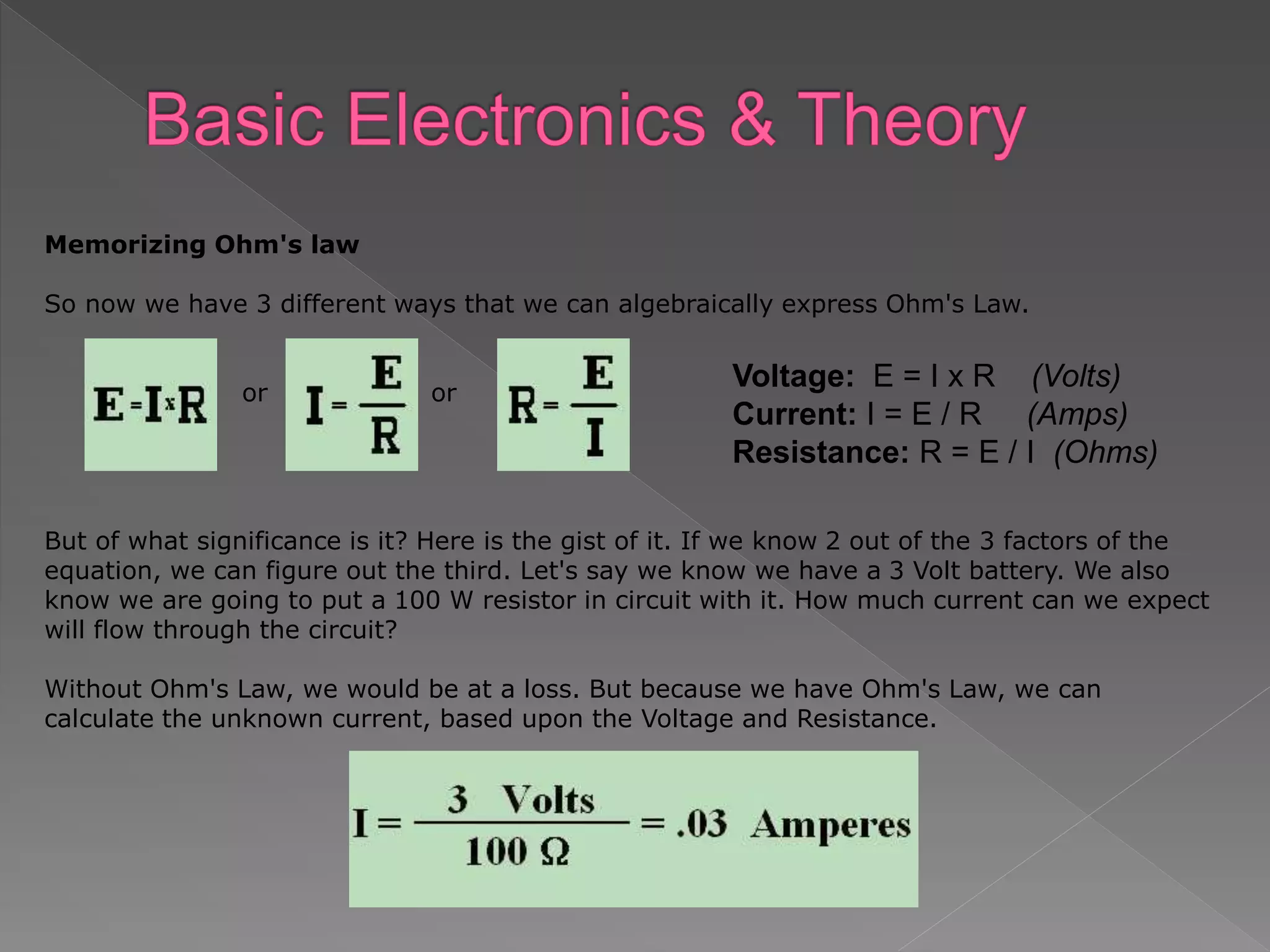 Memorizing Ohm's law
So now we have 3 different ways that we can algebraically express Ohm's Law.
or or
But of what significance is it? Here is the gist of it. If we know 2 out of the 3 factors of the
equation, we can figure out the third. Let's say we know we have a 3 Volt battery. We also
know we are going to put a 100 W resistor in circuit with it. How much current can we expect
will flow through the circuit?
Without Ohm's Law, we would be at a loss. But because we have Ohm's Law, we can
calculate the unknown current, based upon the Voltage and Resistance.
Voltage: E = I x R (Volts)
Current: I = E / R (Amps)
Resistance: R = E / I (Ohms)
 