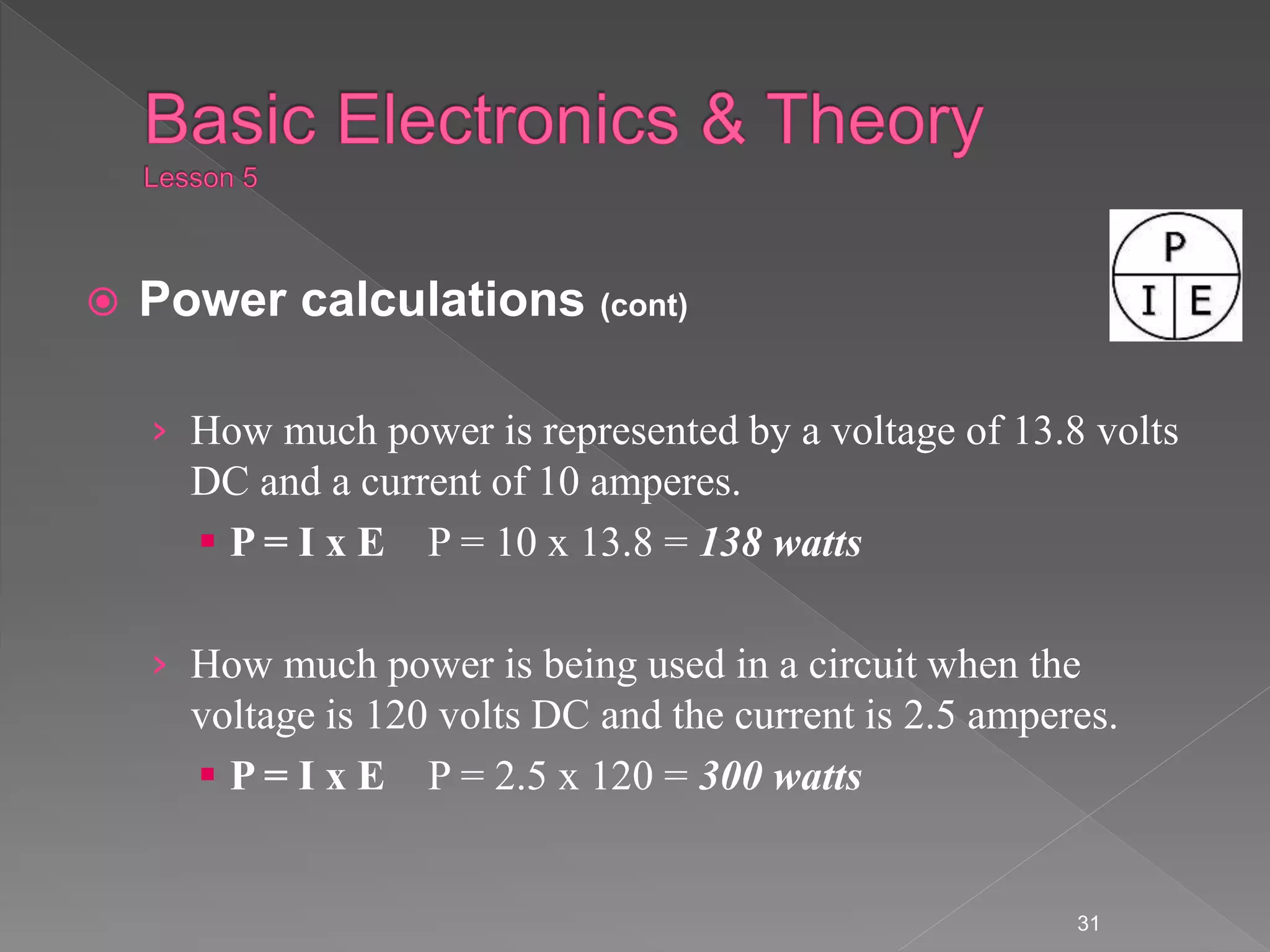  Power calculations (cont)
› How much power is represented by a voltage of 13.8 volts
DC and a current of 10 amperes.
 P = I x E P = 10 x 13.8 = 138 watts
› How much power is being used in a circuit when the
voltage is 120 volts DC and the current is 2.5 amperes.
 P = I x E P = 2.5 x 120 = 300 watts
31
 