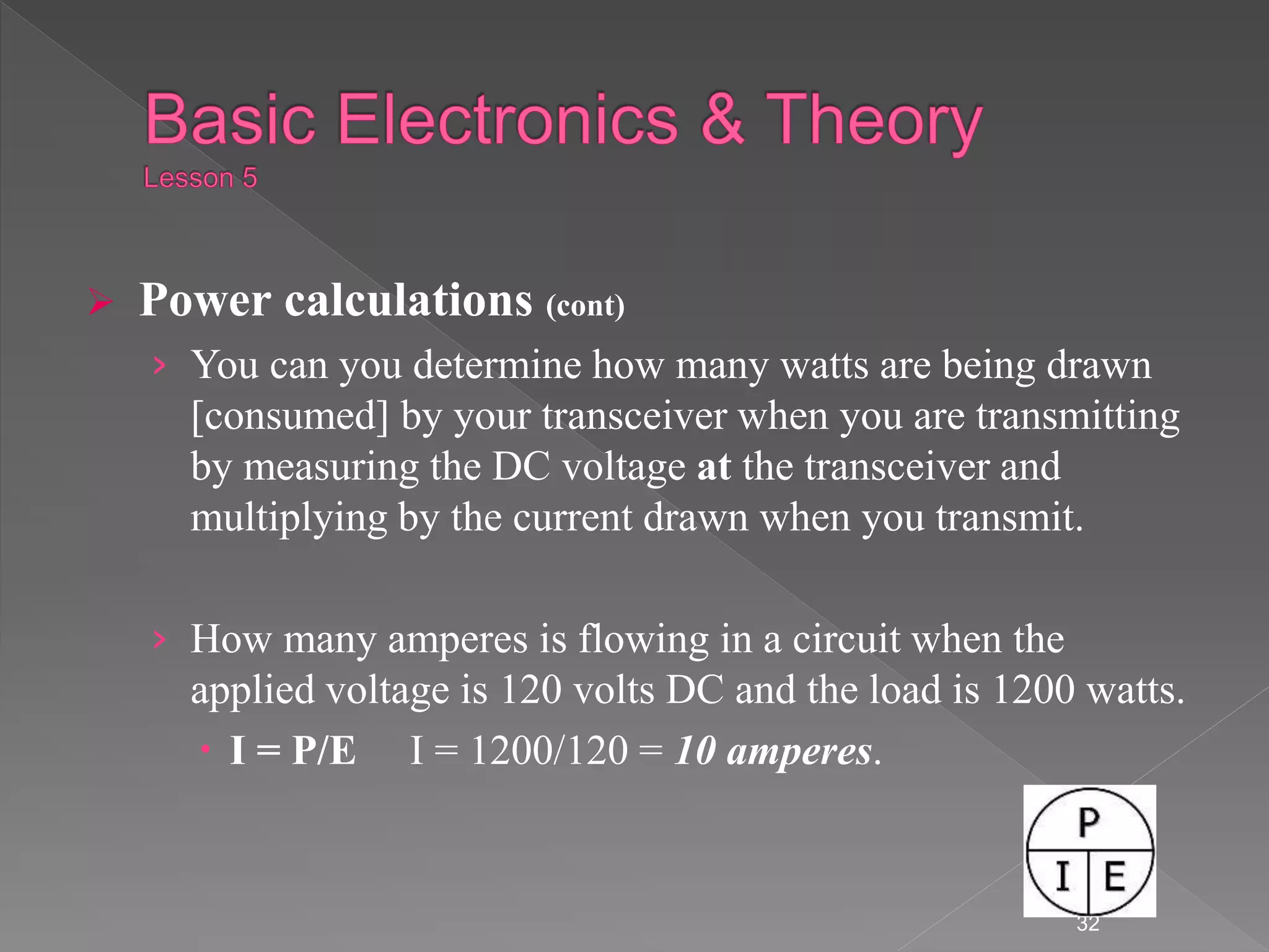  Power calculations (cont)
› You can you determine how many watts are being drawn
[consumed] by your transceiver when you are transmitting
by measuring the DC voltage at the transceiver and
multiplying by the current drawn when you transmit.
› How many amperes is flowing in a circuit when the
applied voltage is 120 volts DC and the load is 1200 watts.
 I = P/E I = 1200/120 = 10 amperes.
32
 