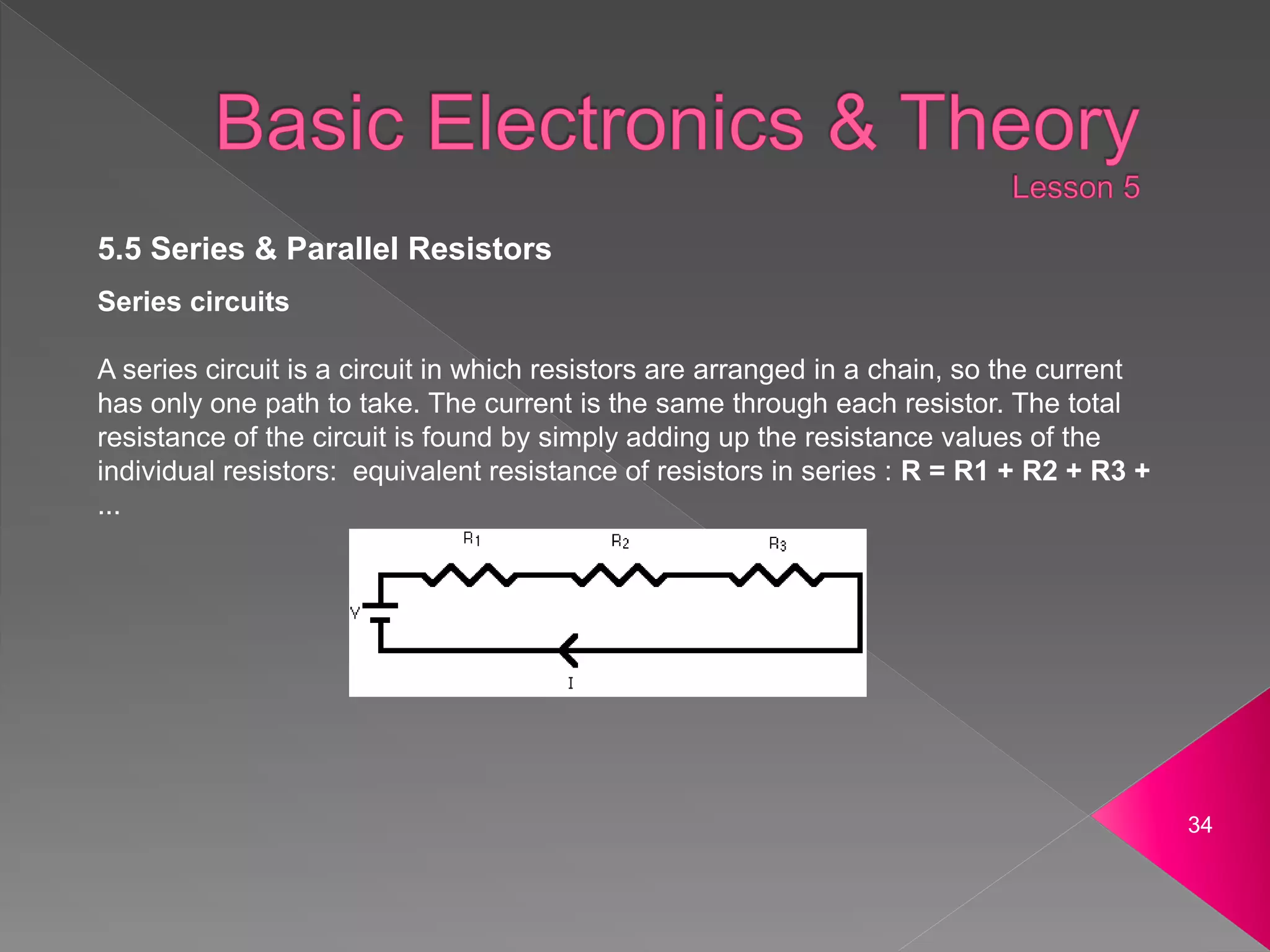 34
5.5 Series & Parallel Resistors
Series circuits
A series circuit is a circuit in which resistors are arranged in a chain, so the current
has only one path to take. The current is the same through each resistor. The total
resistance of the circuit is found by simply adding up the resistance values of the
individual resistors: equivalent resistance of resistors in series : R = R1 + R2 + R3 +
...
 