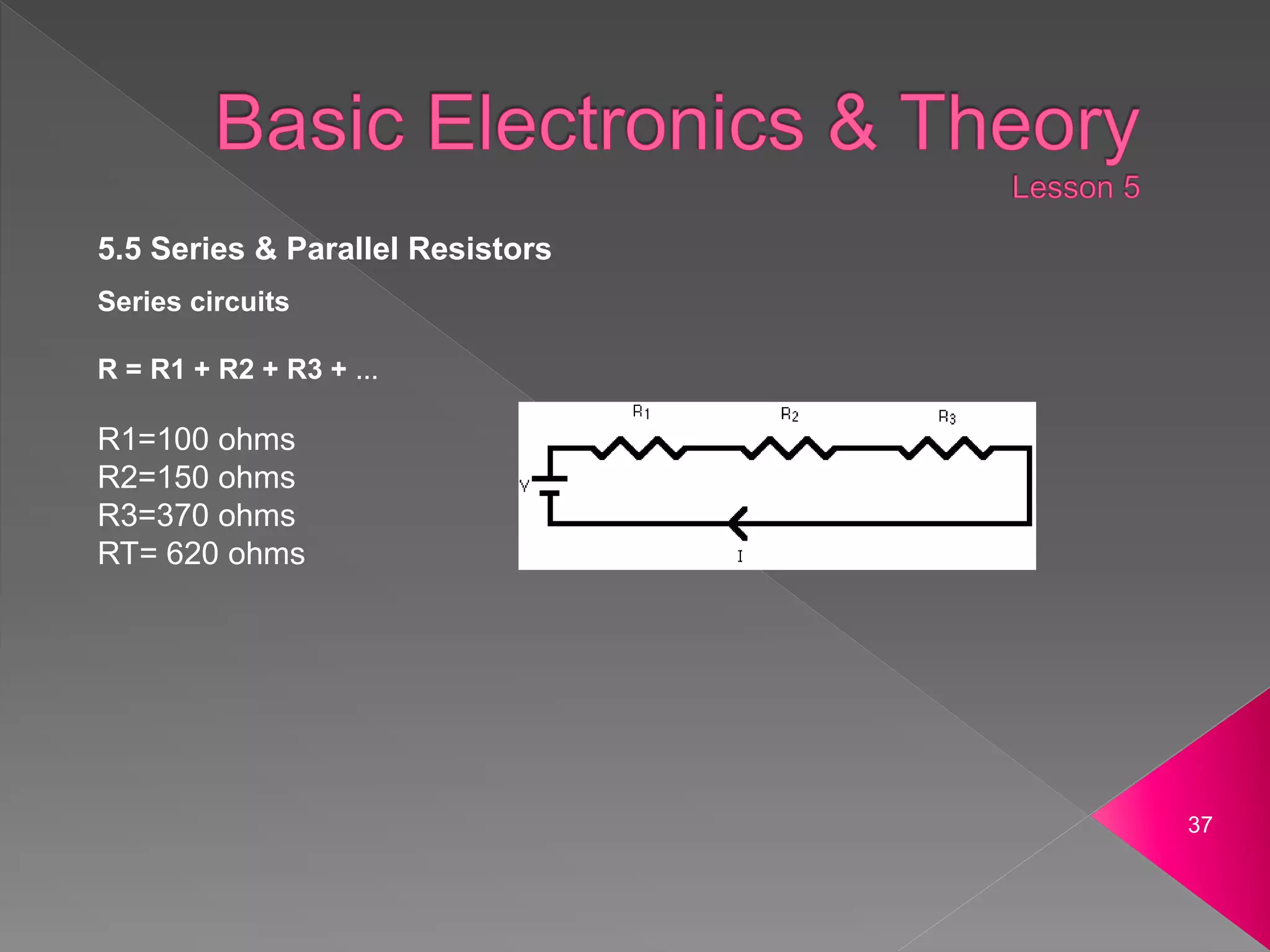 37
5.5 Series & Parallel Resistors
Series circuits
R = R1 + R2 + R3 + ...
R1=100 ohms
R2=150 ohms
R3=370 ohms
RT= 620 ohms
 