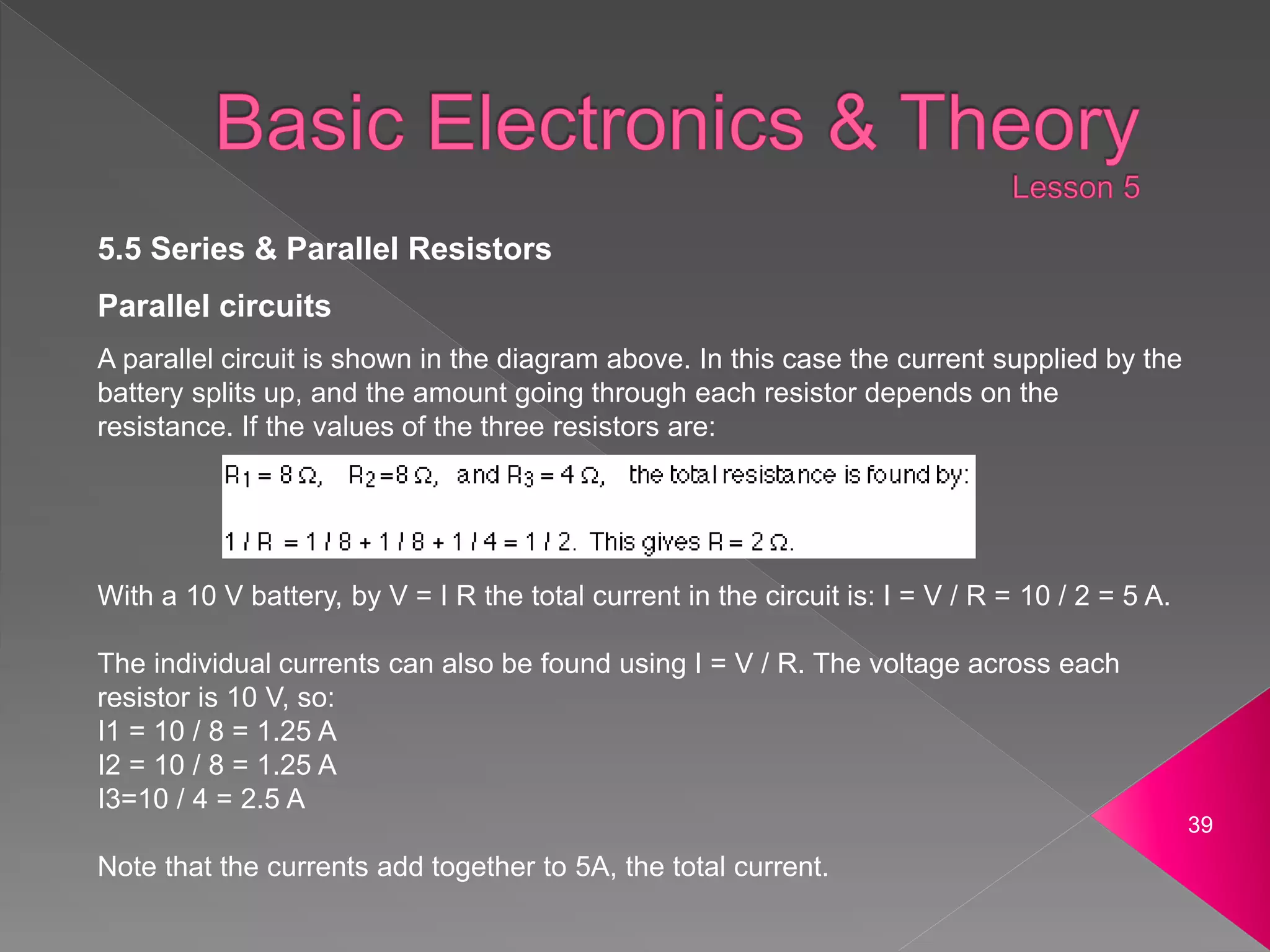 39
5.5 Series & Parallel Resistors
Parallel circuits
A parallel circuit is shown in the diagram above. In this case the current supplied by the
battery splits up, and the amount going through each resistor depends on the
resistance. If the values of the three resistors are:
With a 10 V battery, by V = I R the total current in the circuit is: I = V / R = 10 / 2 = 5 A.
The individual currents can also be found using I = V / R. The voltage across each
resistor is 10 V, so:
I1 = 10 / 8 = 1.25 A
I2 = 10 / 8 = 1.25 A
I3=10 / 4 = 2.5 A
Note that the currents add together to 5A, the total current.
 