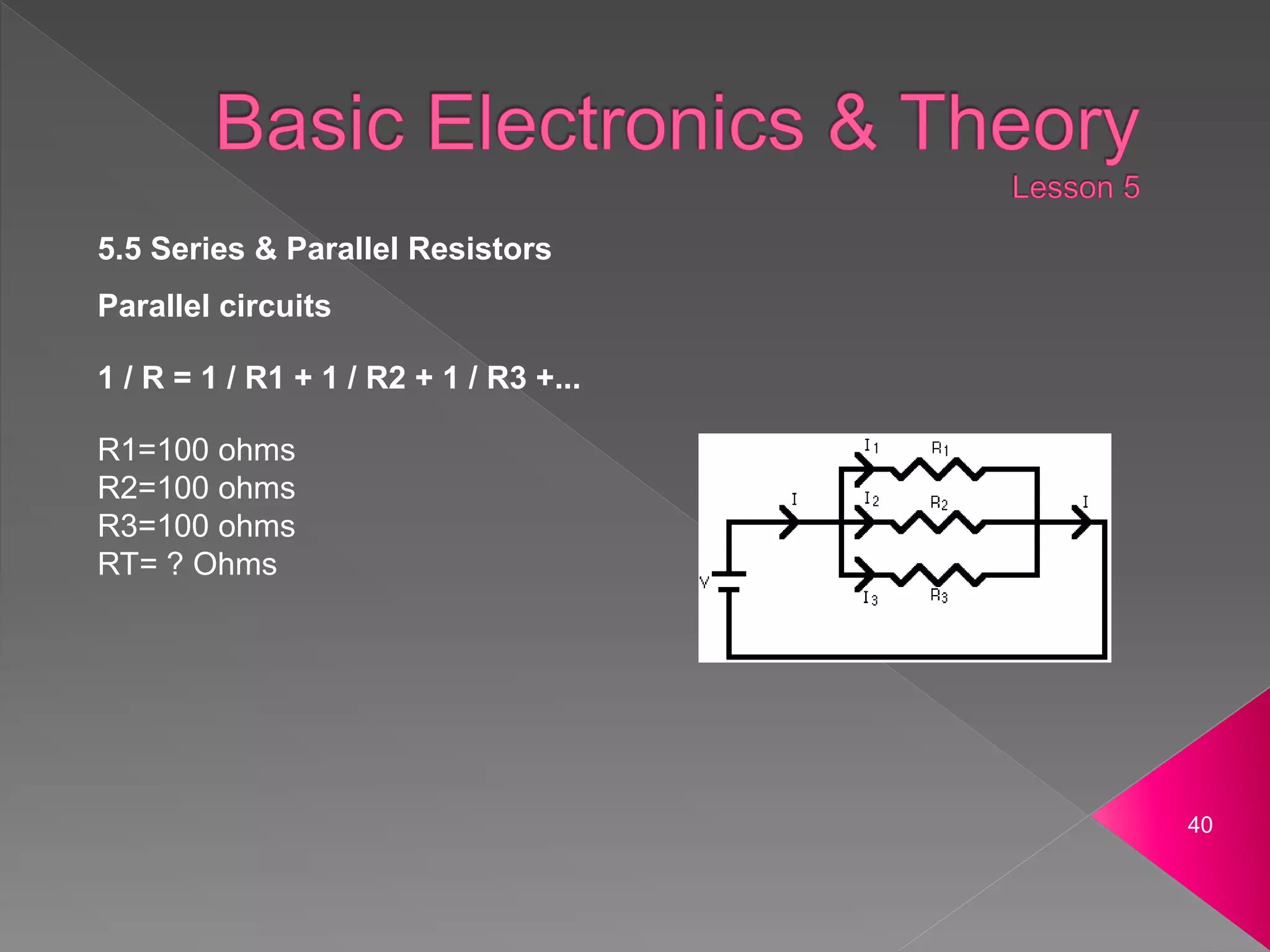 40
5.5 Series & Parallel Resistors
Parallel circuits
1 / R = 1 / R1 + 1 / R2 + 1 / R3 +...
R1=100 ohms
R2=100 ohms
R3=100 ohms
RT= ? Ohms
 