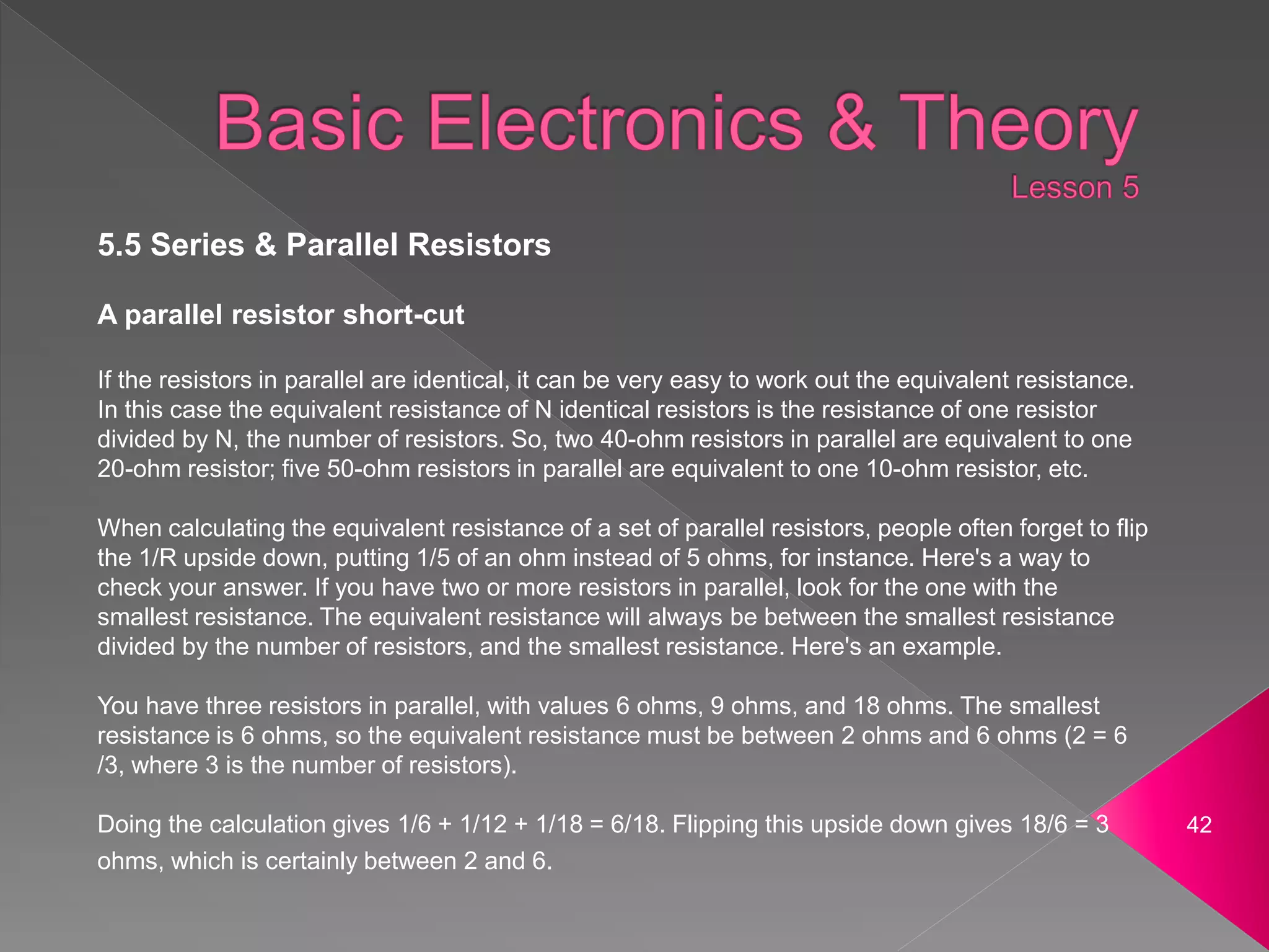 42
5.5 Series & Parallel Resistors
A parallel resistor short-cut
If the resistors in parallel are identical, it can be very easy to work out the equivalent resistance.
In this case the equivalent resistance of N identical resistors is the resistance of one resistor
divided by N, the number of resistors. So, two 40-ohm resistors in parallel are equivalent to one
20-ohm resistor; five 50-ohm resistors in parallel are equivalent to one 10-ohm resistor, etc.
When calculating the equivalent resistance of a set of parallel resistors, people often forget to flip
the 1/R upside down, putting 1/5 of an ohm instead of 5 ohms, for instance. Here's a way to
check your answer. If you have two or more resistors in parallel, look for the one with the
smallest resistance. The equivalent resistance will always be between the smallest resistance
divided by the number of resistors, and the smallest resistance. Here's an example.
You have three resistors in parallel, with values 6 ohms, 9 ohms, and 18 ohms. The smallest
resistance is 6 ohms, so the equivalent resistance must be between 2 ohms and 6 ohms (2 = 6
/3, where 3 is the number of resistors).
Doing the calculation gives 1/6 + 1/12 + 1/18 = 6/18. Flipping this upside down gives 18/6 = 3
ohms, which is certainly between 2 and 6.
 