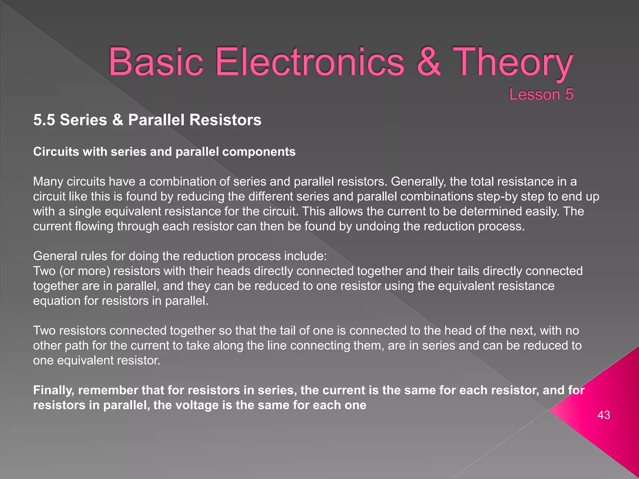 43
5.5 Series & Parallel Resistors
Circuits with series and parallel components
Many circuits have a combination of series and parallel resistors. Generally, the total resistance in a
circuit like this is found by reducing the different series and parallel combinations step-by step to end up
with a single equivalent resistance for the circuit. This allows the current to be determined easily. The
current flowing through each resistor can then be found by undoing the reduction process.
General rules for doing the reduction process include:
Two (or more) resistors with their heads directly connected together and their tails directly connected
together are in parallel, and they can be reduced to one resistor using the equivalent resistance
equation for resistors in parallel.
Two resistors connected together so that the tail of one is connected to the head of the next, with no
other path for the current to take along the line connecting them, are in series and can be reduced to
one equivalent resistor.
Finally, remember that for resistors in series, the current is the same for each resistor, and for
resistors in parallel, the voltage is the same for each one
 