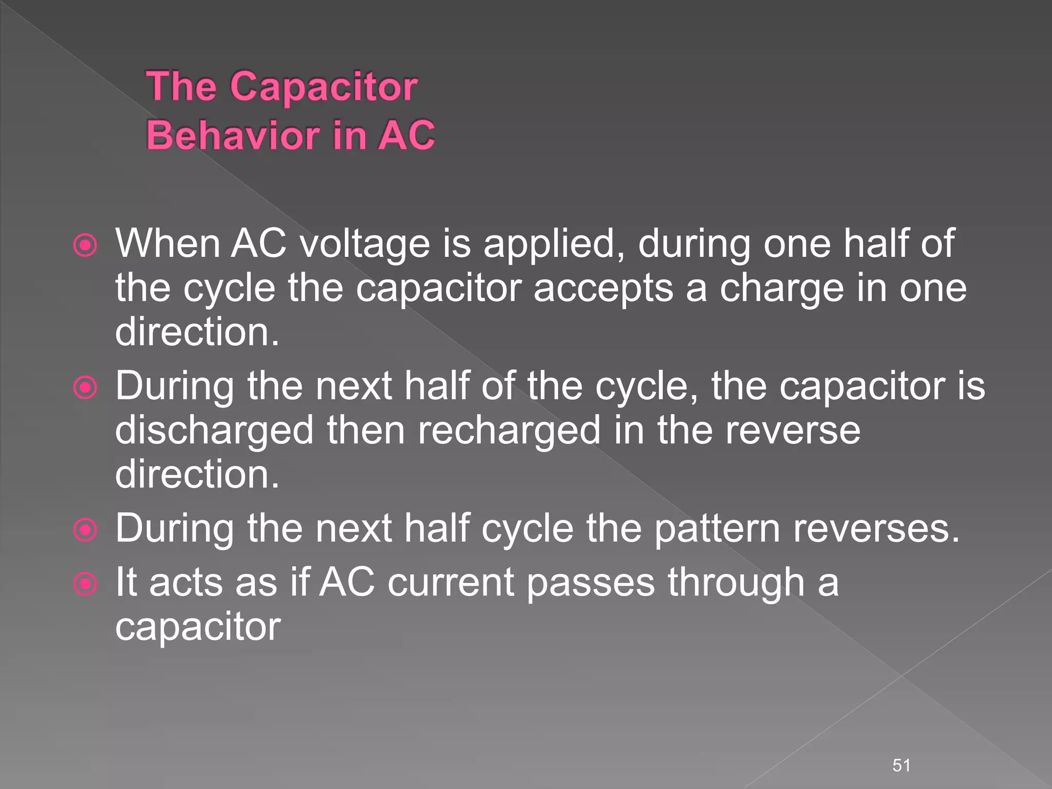  When AC voltage is applied, during one half of
the cycle the capacitor accepts a charge in one
direction.
 During the next half of the cycle, the capacitor is
discharged then recharged in the reverse
direction.
 During the next half cycle the pattern reverses.
 It acts as if AC current passes through a
capacitor
51
 