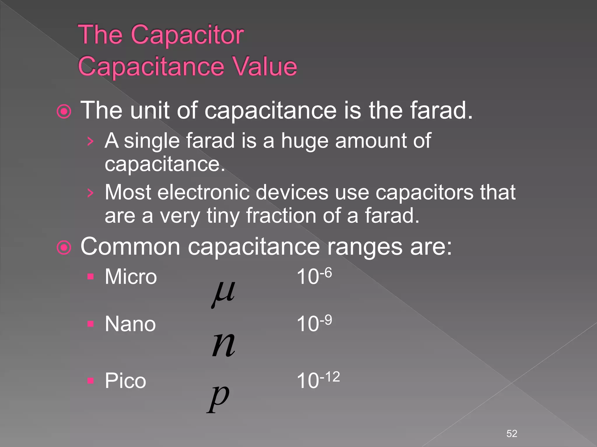  The unit of capacitance is the farad.
› A single farad is a huge amount of
capacitance.
› Most electronic devices use capacitors that
are a very tiny fraction of a farad.
 Common capacitance ranges are:
 Micro 10-6
 Nano 10-9
 Pico 10-12
52

p
n
 