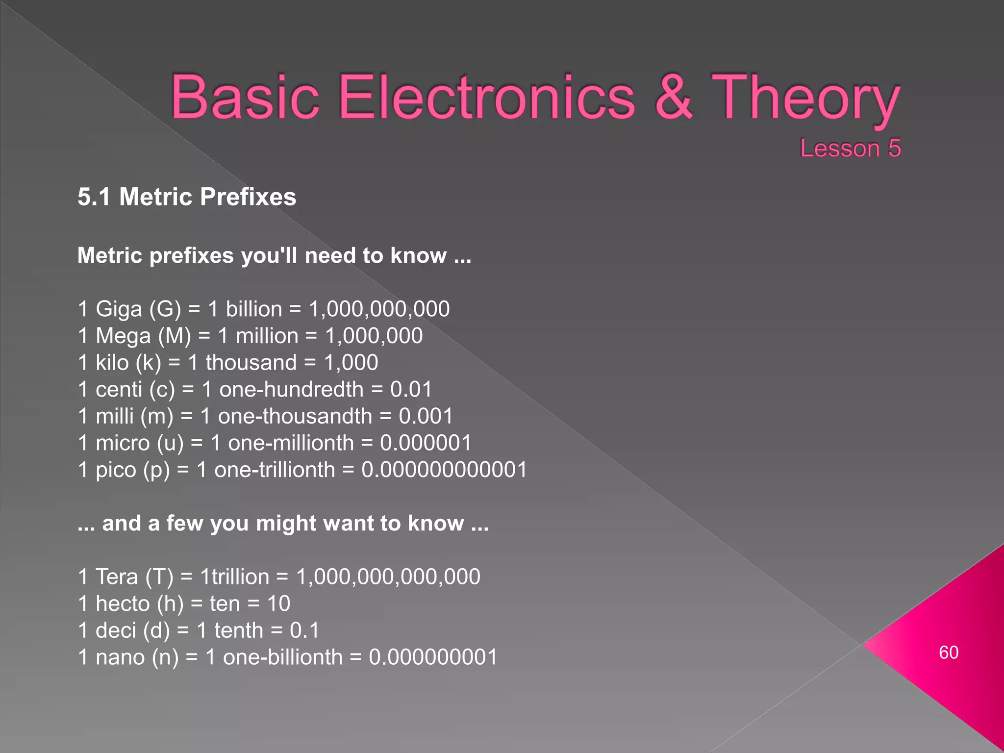 60
5.1 Metric Prefixes
Metric prefixes you'll need to know ...
1 Giga (G) = 1 billion = 1,000,000,000
1 Mega (M) = 1 million = 1,000,000
1 kilo (k) = 1 thousand = 1,000
1 centi (c) = 1 one-hundredth = 0.01
1 milli (m) = 1 one-thousandth = 0.001
1 micro (u) = 1 one-millionth = 0.000001
1 pico (p) = 1 one-trillionth = 0.000000000001
... and a few you might want to know ...
1 Tera (T) = 1trillion = 1,000,000,000,000
1 hecto (h) = ten = 10
1 deci (d) = 1 tenth = 0.1
1 nano (n) = 1 one-billionth = 0.000000001
 