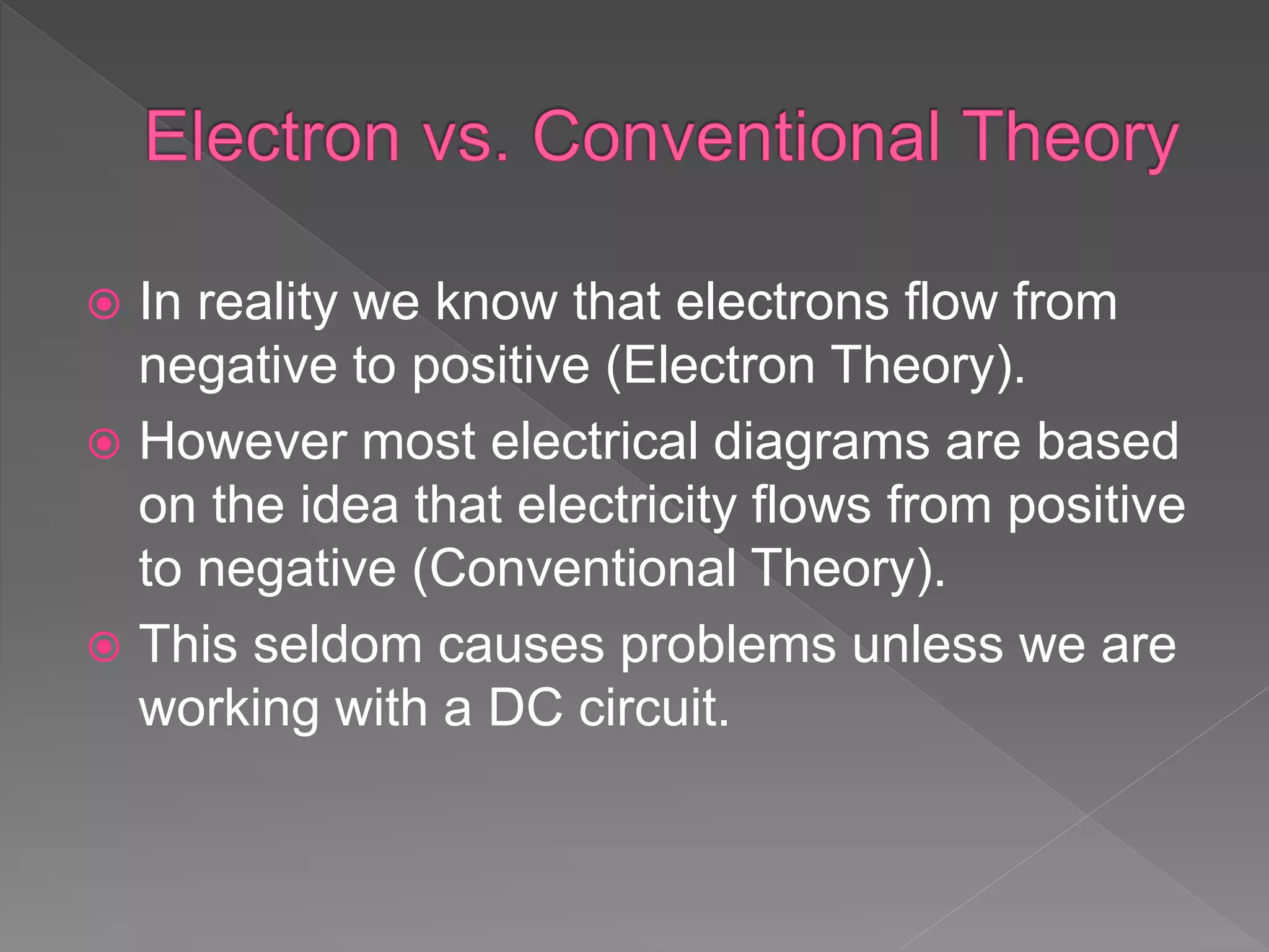  In reality we know that electrons flow from
negative to positive (Electron Theory).
 However most electrical diagrams are based
on the idea that electricity flows from positive
to negative (Conventional Theory).
 This seldom causes problems unless we are
working with a DC circuit.
 