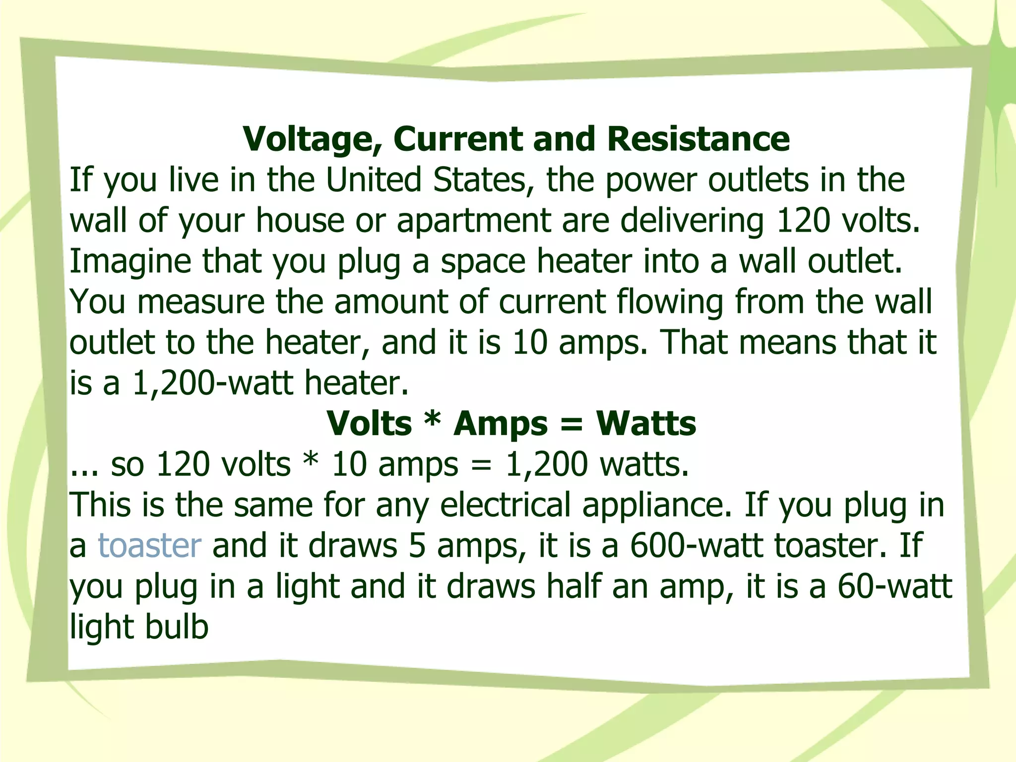 Voltage, Current and Resistance If you live in the United States, the power outlets in the wall of your house or apartment are delivering 120 volts. Imagine that you plug a space heater into a wall outlet. You measure the amount of current flowing from the wall outlet to the heater, and it is 10 amps. That means that it is a 1,200-watt heater.  Volts * Amps = Watts  ... so 120 volts * 10 amps = 1,200 watts.  This is the same for any electrical appliance. If you plug in a  toaster  and it draws 5 amps, it is a 600-watt toaster. If you plug in a light and it draws half an amp, it is a 60-watt light bulb  