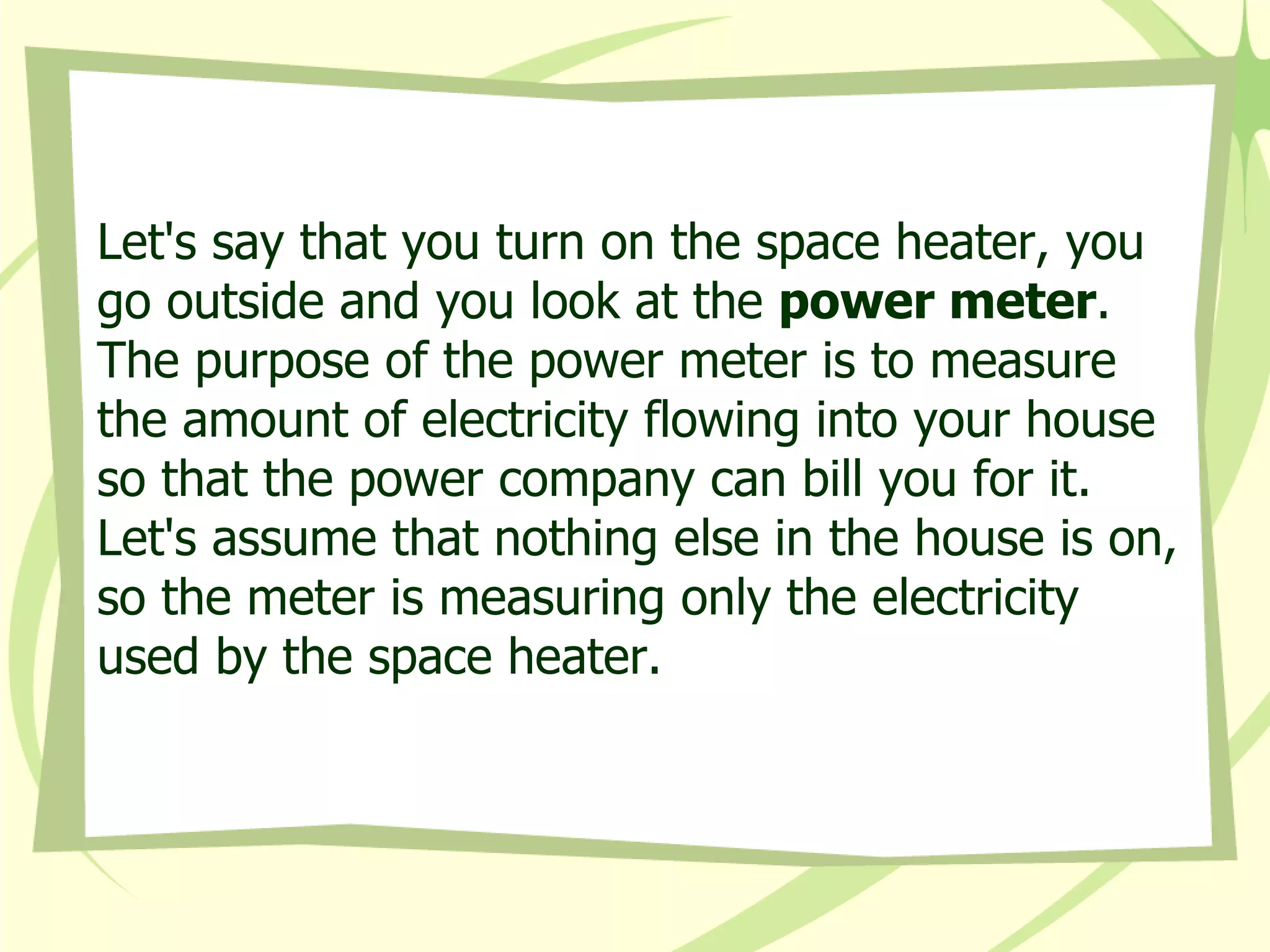 Let's say that you turn on the space heater, you go outside and you look at the  power meter . The purpose of the power meter is to measure the amount of electricity flowing into your house so that the power company can bill you for it. Let's assume that nothing else in the house is on, so the meter is measuring only the electricity used by the space heater.  