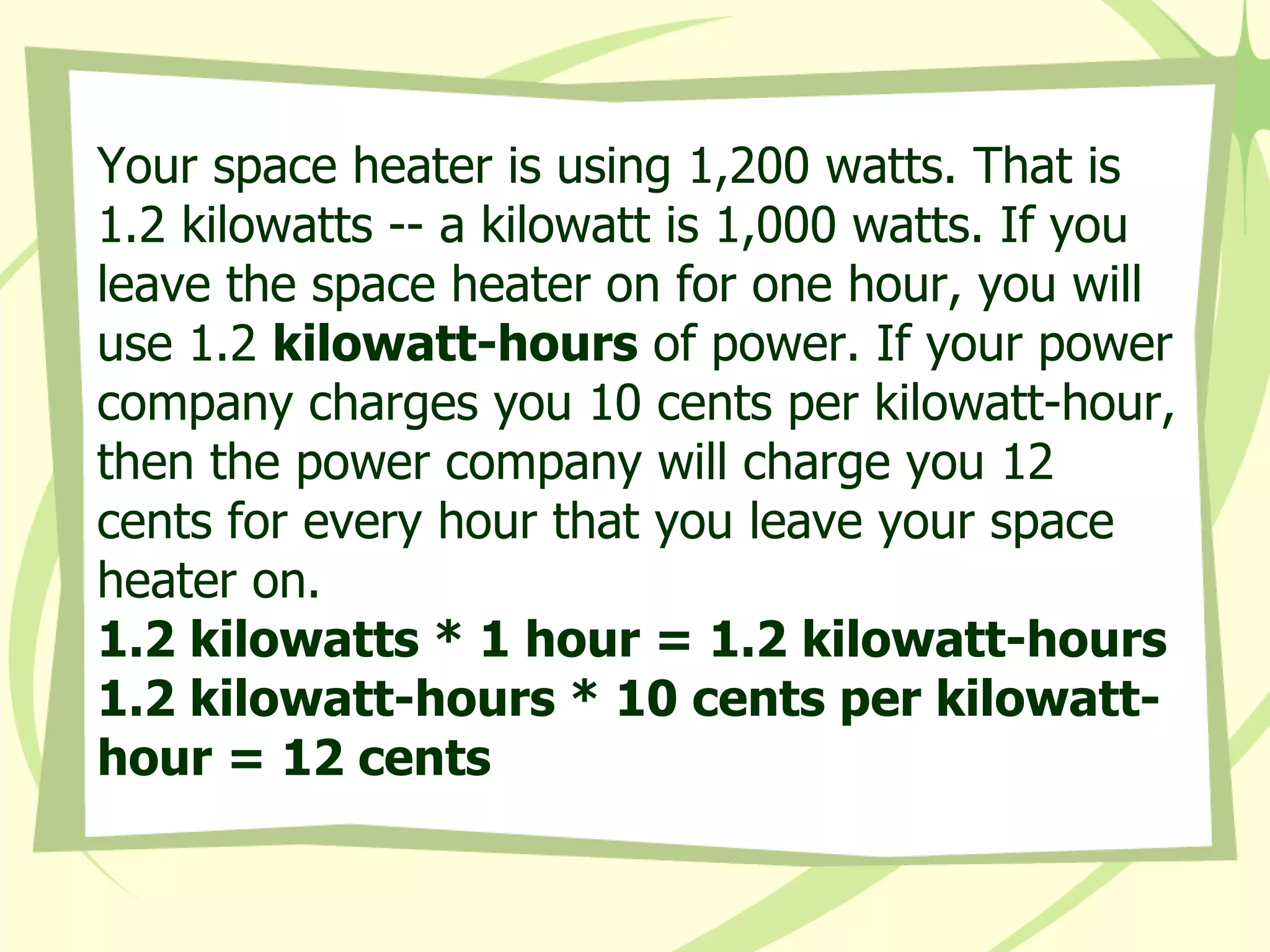 Your space heater is using 1,200 watts. That is 1.2 kilowatts -- a kilowatt is 1,000 watts. If you leave the space heater on for one hour, you will use 1.2  kilowatt-hours  of power. If your power company charges you 10 cents per kilowatt-hour, then the power company will charge you 12 cents for every hour that you leave your space heater on.  1.2 kilowatts * 1 hour = 1.2 kilowatt-hours  1.2 kilowatt-hours * 10 cents per kilowatt-hour = 12 cents 