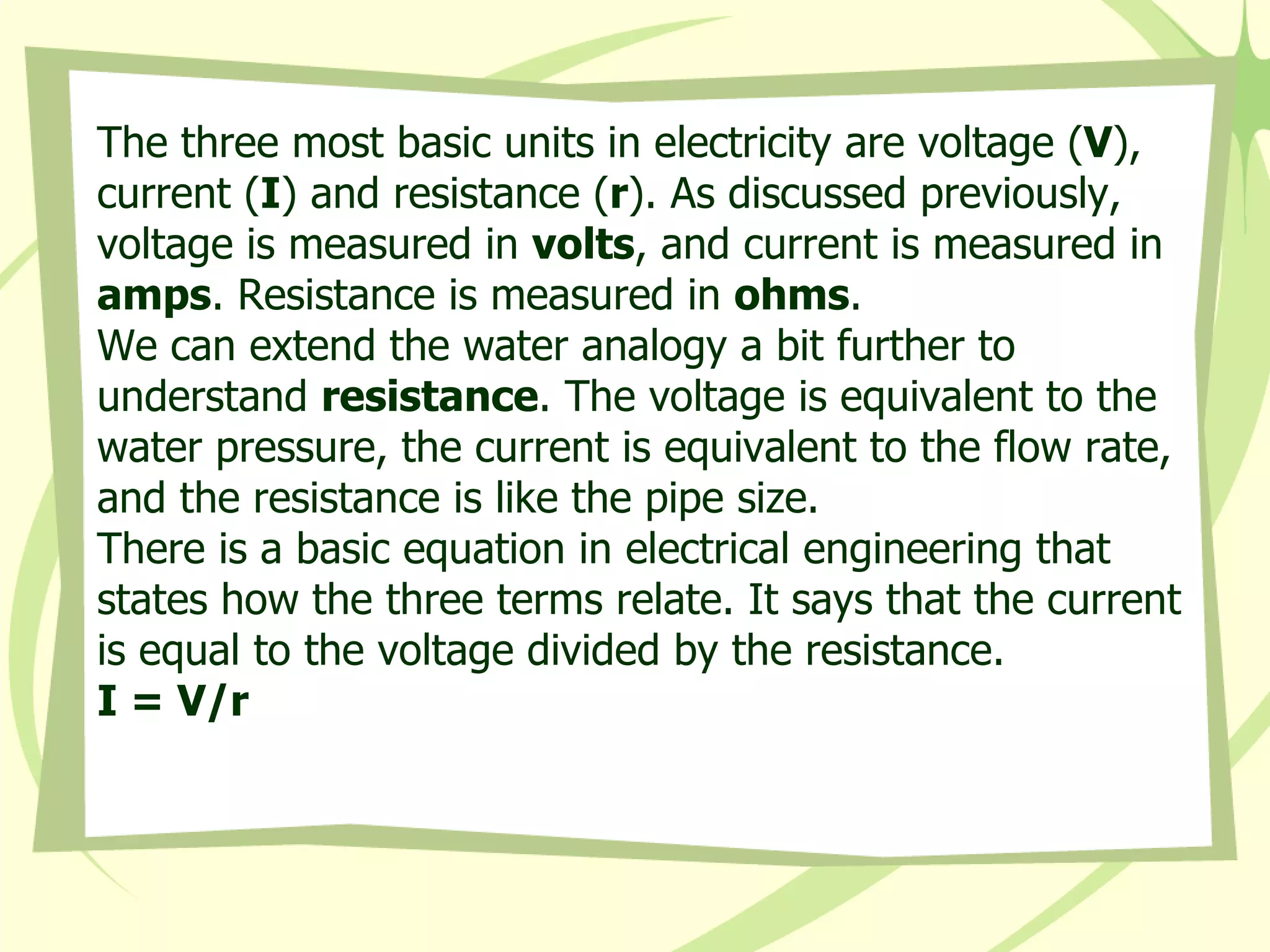 The three most basic units in electricity are voltage ( V ), current ( I ) and resistance ( r ). As discussed previously, voltage is measured in  volts , and current is measured in  amps . Resistance is measured in  ohms .  We can extend the water analogy a bit further to understand  resistance . The voltage is equivalent to the water pressure, the current is equivalent to the flow rate, and the resistance is like the pipe size.  There is a basic equation in electrical engineering that states how the three terms relate. It says that the current is equal to the voltage divided by the resistance.  I = V/r   