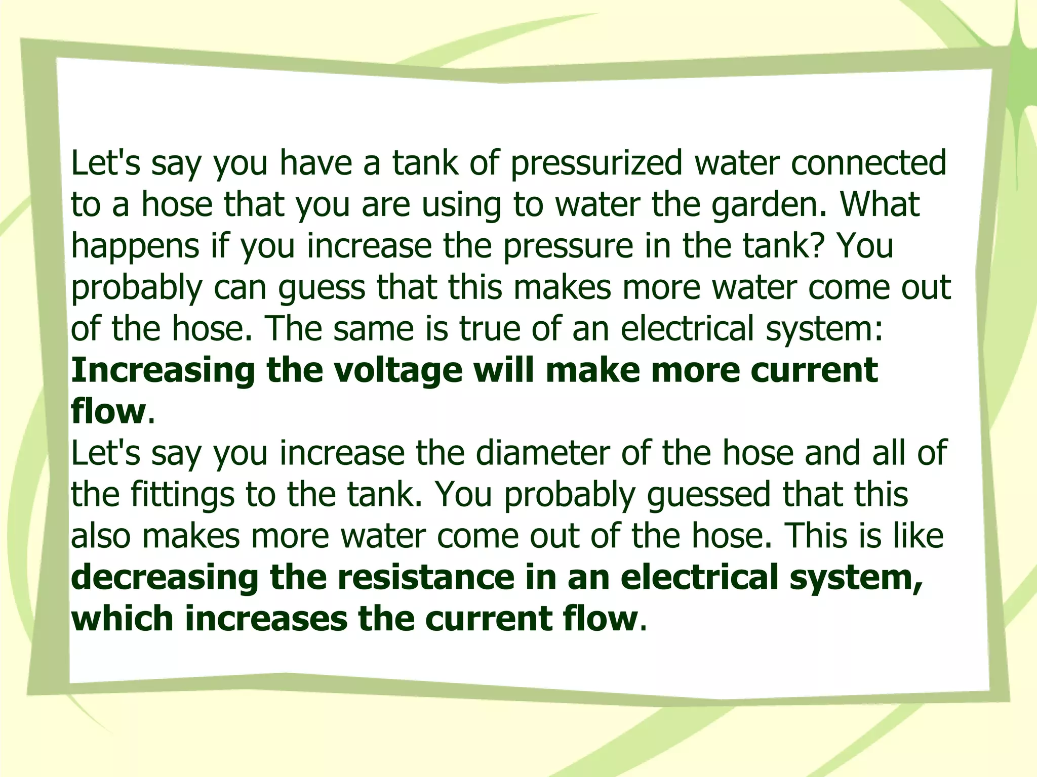Let's say you have a tank of pressurized water connected to a hose that you are using to water the garden. What happens if you increase the pressure in the tank? You probably can guess that this makes more water come out of the hose. The same is true of an electrical system:  Increasing the voltage will make more current flow .  Let's say you increase the diameter of the hose and all of the fittings to the tank. You probably guessed that this also makes more water come out of the hose. This is like  decreasing the resistance in an electrical system, which increases the current flow .  