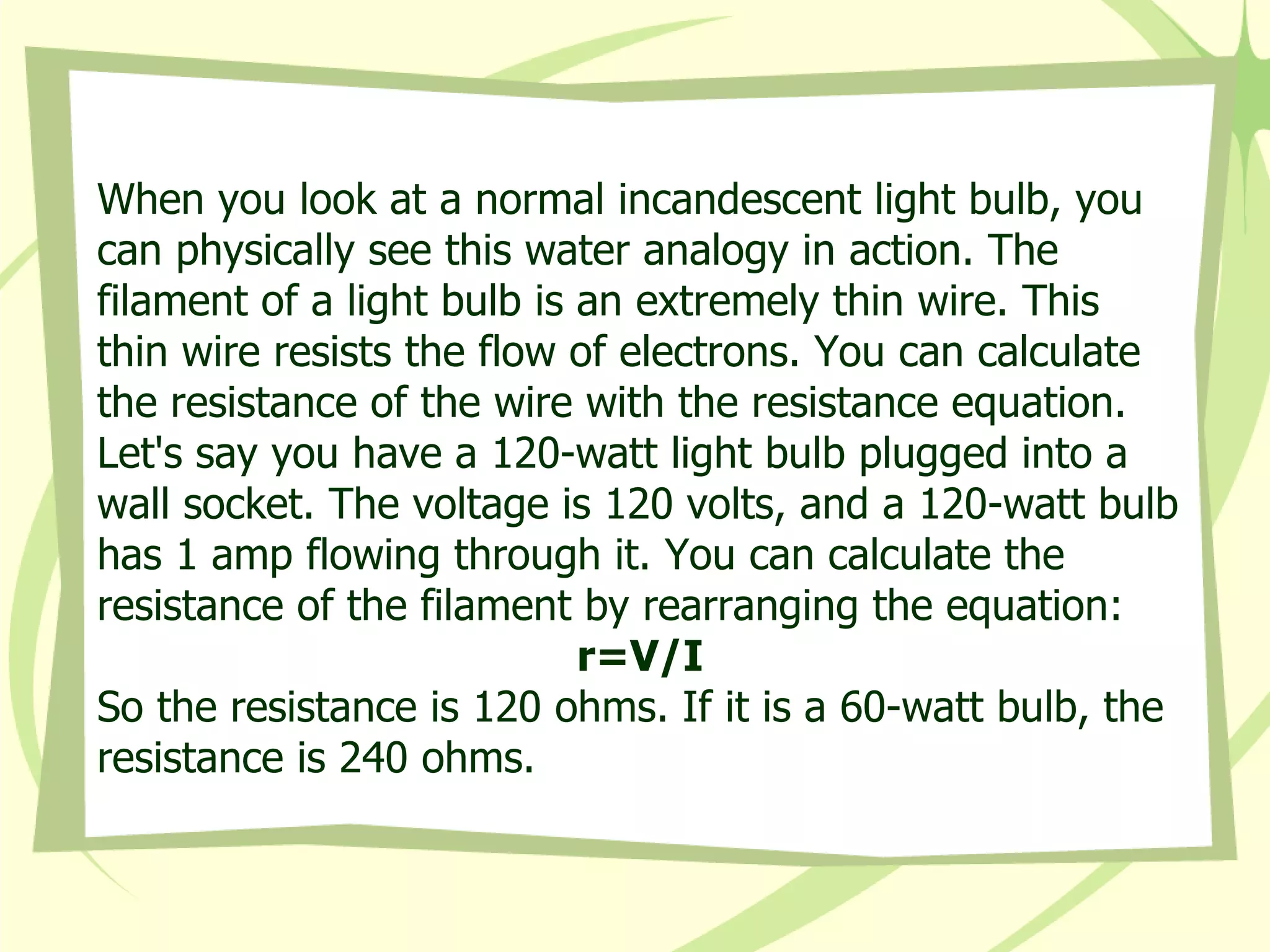When you look at a normal incandescent light bulb, you can physically see this water analogy in action. The filament of a light bulb is an extremely thin wire. This thin wire resists the flow of electrons. You can calculate the resistance of the wire with the resistance equation.  Let's say you have a 120-watt light bulb plugged into a wall socket. The voltage is 120 volts, and a 120-watt bulb has 1 amp flowing through it. You can calculate the resistance of the filament by rearranging the equation: r=V/I So the resistance is 120 ohms. If it is a 60-watt bulb, the resistance is 240 ohms. 