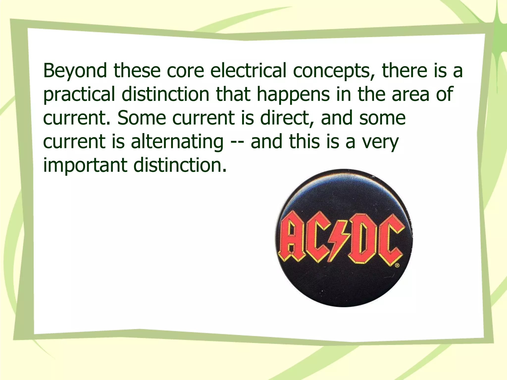Beyond these core electrical concepts, there is a practical distinction that happens in the area of current. Some current is direct, and some current is alternating -- and this is a very important distinction. 
