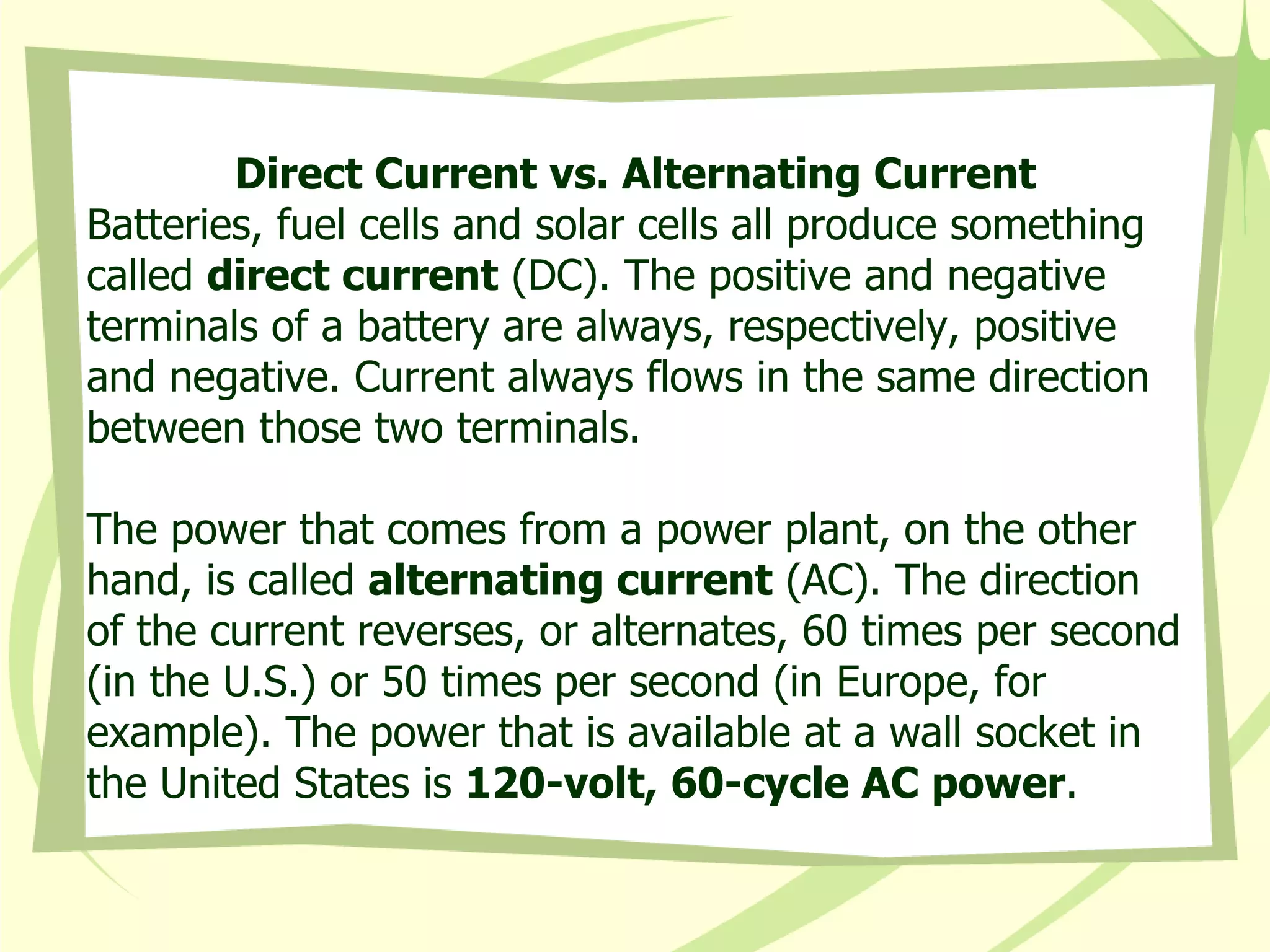 Direct Current vs. Alternating Current Batteries, fuel cells and solar cells all produce something called  direct current  (DC). The positive and negative terminals of a battery are always, respectively, positive and negative. Current always flows in the same direction between those two terminals. The power that comes from a power plant, on the other hand, is called  alternating current  (AC). The direction of the current reverses, or alternates, 60 times per second (in the U.S.) or 50 times per second (in Europe, for example). The power that is available at a wall socket in the United States is  120-volt, 60-cycle AC power . 