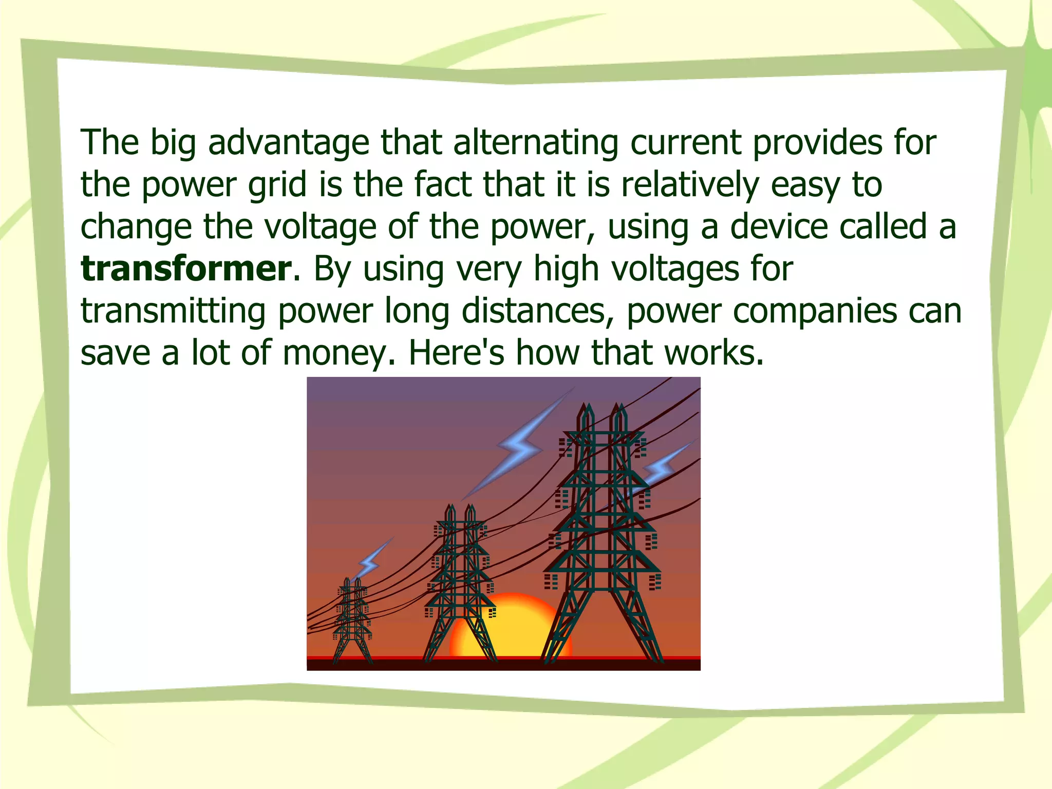 The big advantage that alternating current provides for the power grid is the fact that it is relatively easy to change the voltage of the power, using a device called a  transformer . By using very high voltages for transmitting power long distances, power companies can save a lot of money. Here's how that works.  