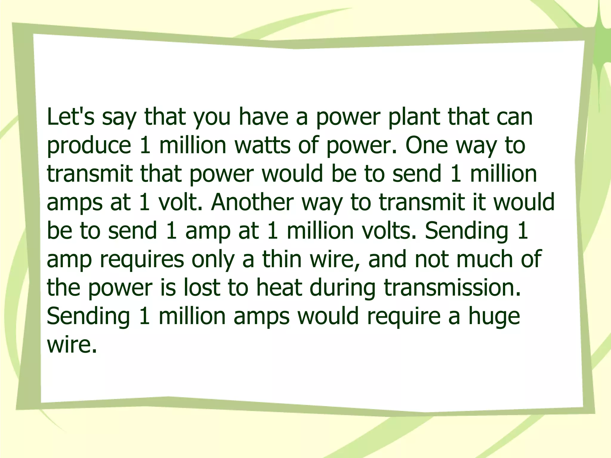 Let's say that you have a power plant that can produce 1 million watts of power. One way to transmit that power would be to send 1 million amps at 1 volt. Another way to transmit it would be to send 1 amp at 1 million volts. Sending 1 amp requires only a thin wire, and not much of the power is lost to heat during transmission. Sending 1 million amps would require a huge wire.  