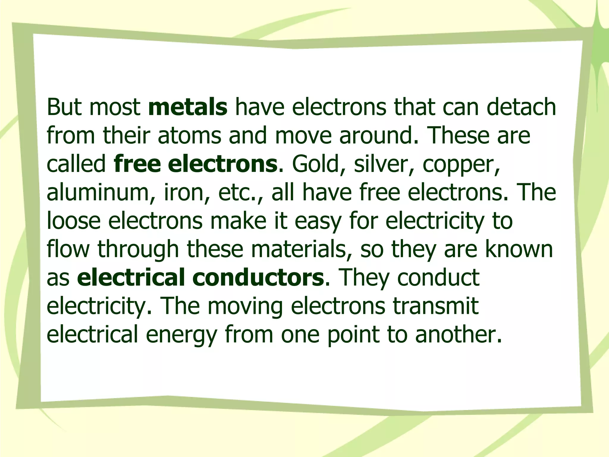 But most  metals  have electrons that can detach from their atoms and move around. These are called  free electrons . Gold, silver, copper, aluminum, iron, etc., all have free electrons. The loose electrons make it easy for electricity to flow through these materials, so they are known as  electrical conductors . They conduct electricity. The moving electrons transmit electrical energy from one point to another.  