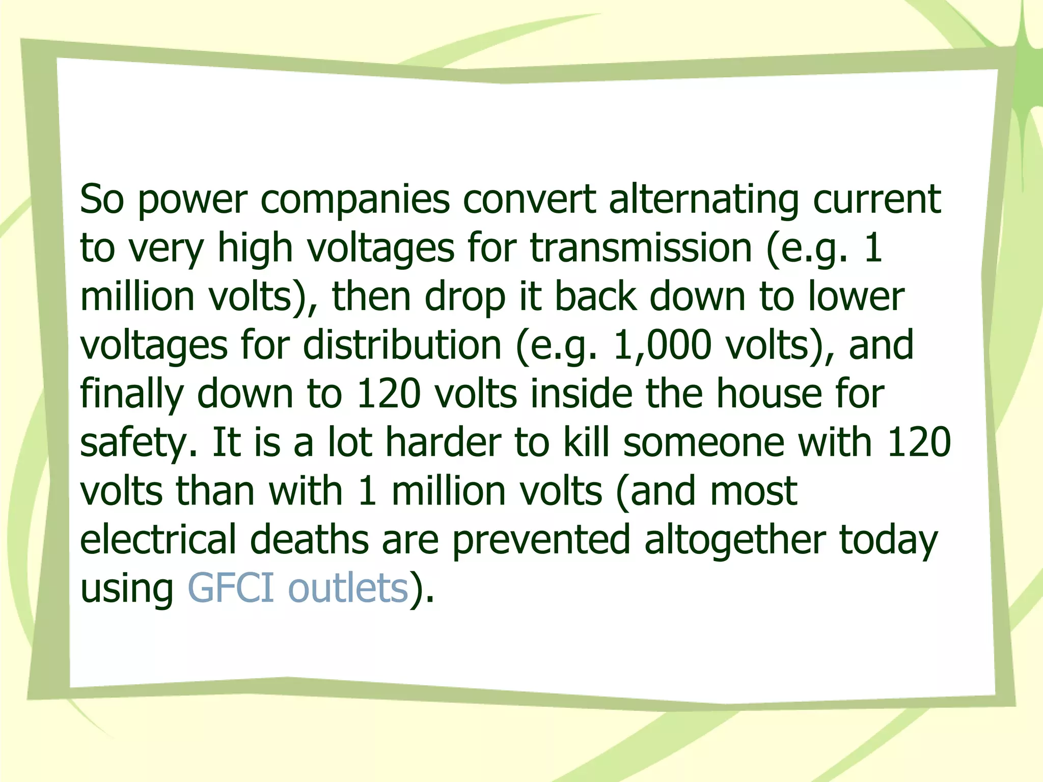 So power companies convert alternating current to very high voltages for transmission (e.g. 1 million volts), then drop it back down to lower voltages for distribution (e.g. 1,000 volts), and finally down to 120 volts inside the house for safety. It is a lot harder to kill someone with 120 volts than with 1 million volts (and most electrical deaths are prevented altogether today using  GFCI outlets ).  