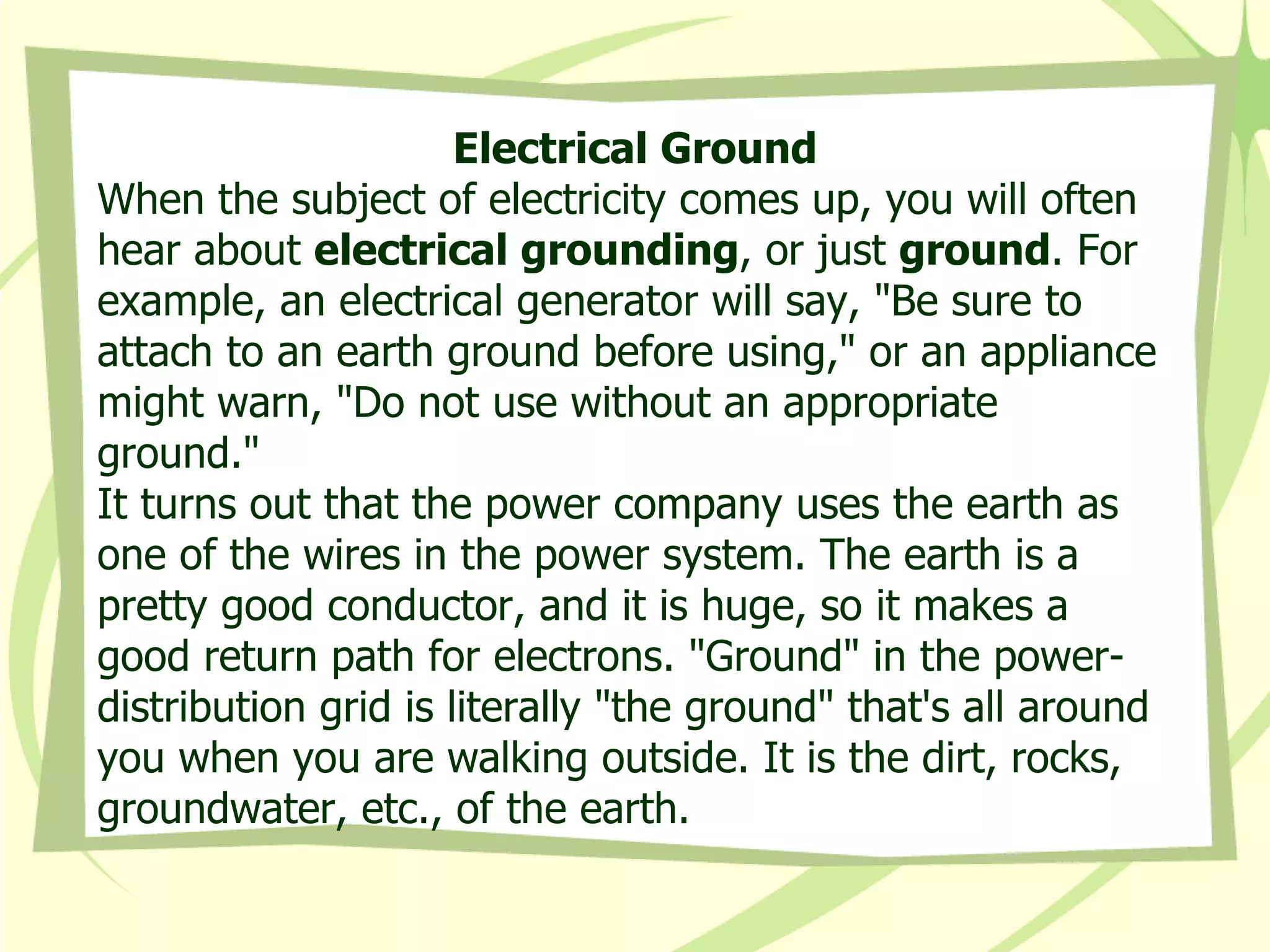 Electrical Ground When the subject of electricity comes up, you will often hear about  electrical grounding , or just  ground . For example, an electrical generator will say, "Be sure to attach to an earth ground before using," or an appliance might warn, "Do not use without an appropriate ground."  It turns out that the power company uses the earth as one of the wires in the power system. The earth is a pretty good conductor, and it is huge, so it makes a good return path for electrons. "Ground" in the power-distribution grid is literally "the ground" that's all around you when you are walking outside. It is the dirt, rocks, groundwater, etc., of the earth.  