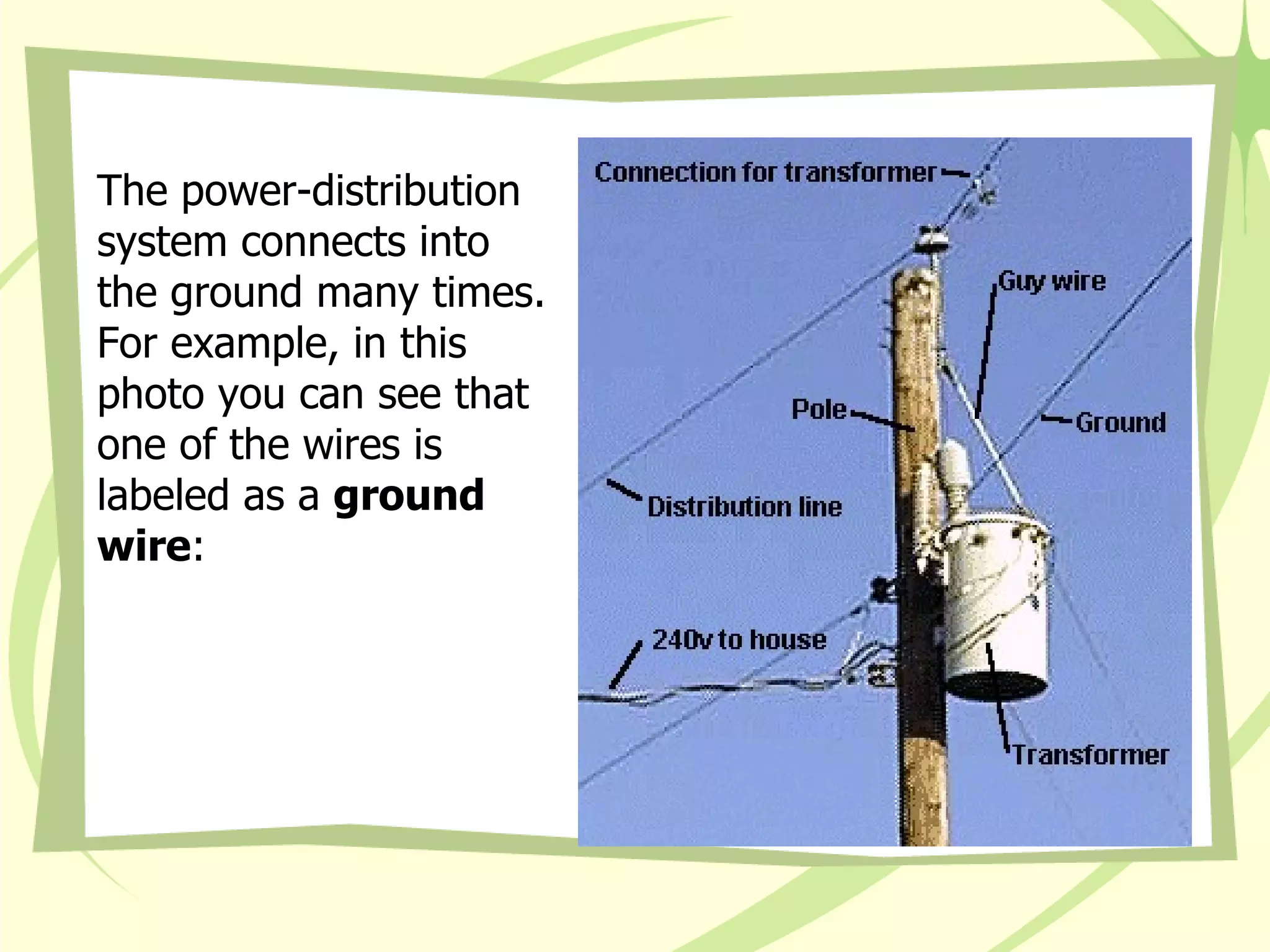 The power-distribution system connects into the ground many times. For example, in this photo you can see that one of the wires is labeled as a  ground wire :  