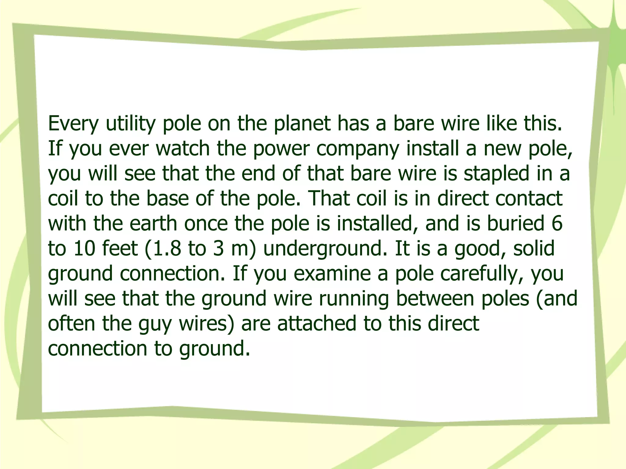 Every utility pole on the planet has a bare wire like this. If you ever watch the power company install a new pole, you will see that the end of that bare wire is stapled in a coil to the base of the pole. That coil is in direct contact with the earth once the pole is installed, and is buried 6 to 10 feet (1.8 to 3 m) underground. It is a good, solid ground connection. If you examine a pole carefully, you will see that the ground wire running between poles (and often the guy wires) are attached to this direct connection to ground.  