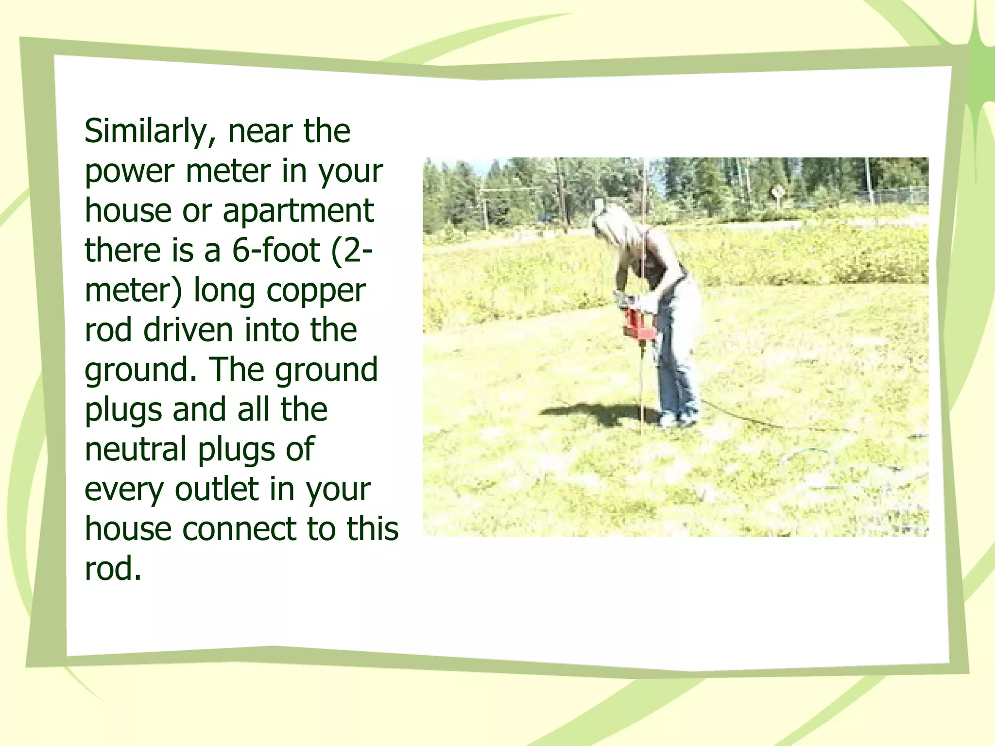 Similarly, near the power meter in your house or apartment there is a 6-foot (2-meter) long copper rod driven into the ground. The ground plugs and all the neutral plugs of every outlet in your house connect to this rod. 