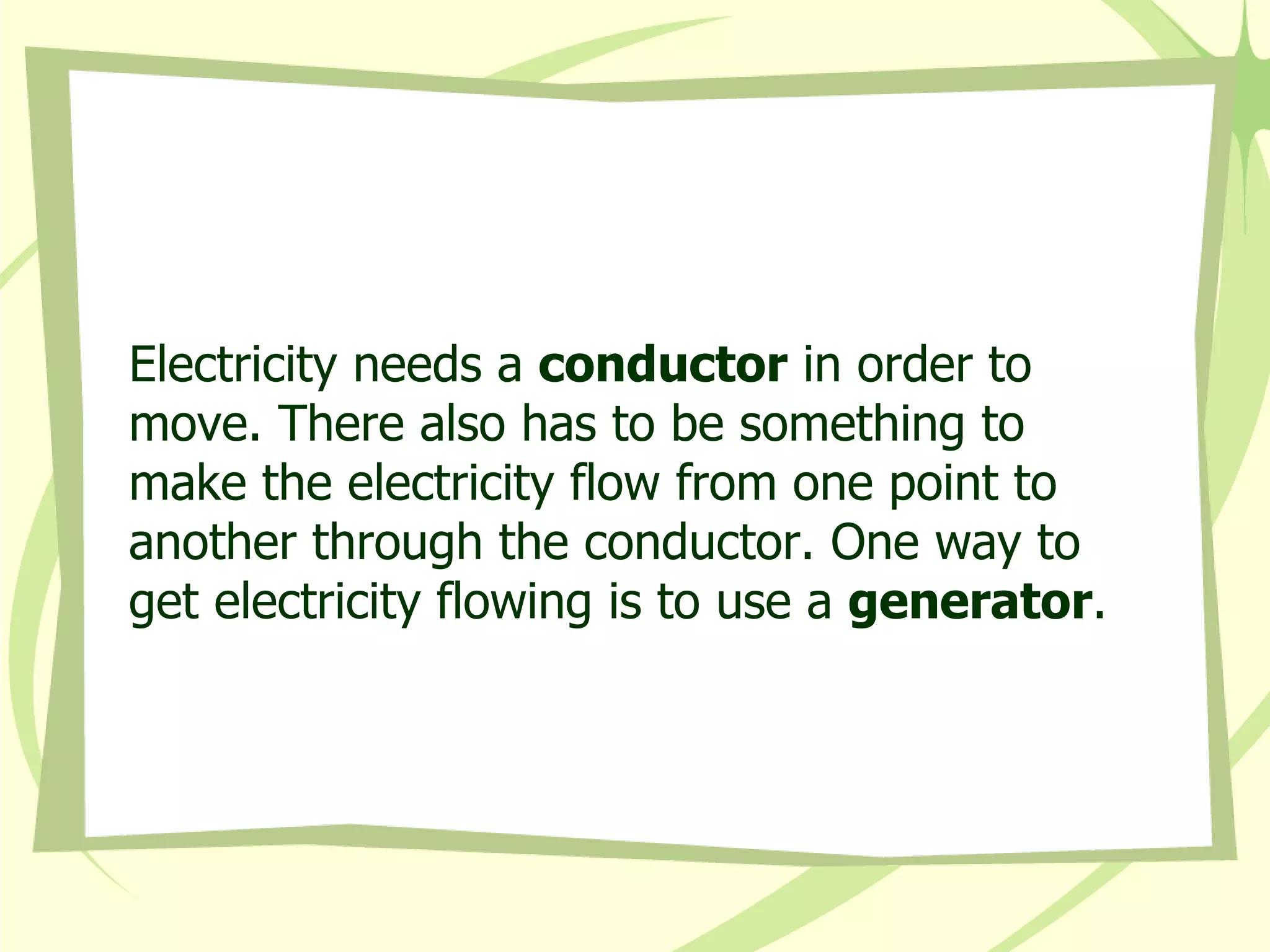 Electricity needs a  conductor  in order to move. There also has to be something to make the electricity flow from one point to another through the conductor. One way to get electricity flowing is to use a  generator . 