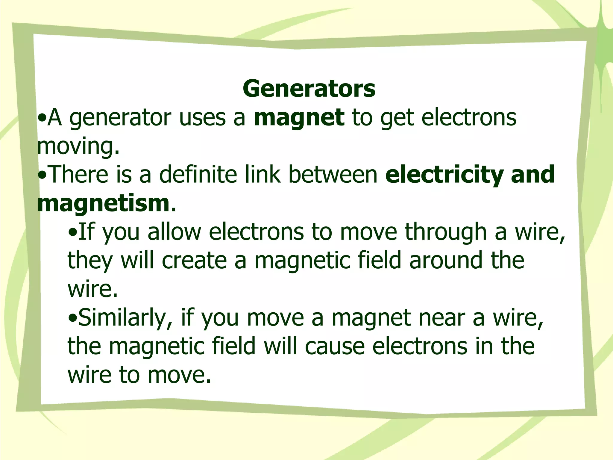 Generators A generator uses a  magnet  to get electrons moving.  There is a definite link between  electricity and magnetism . If you allow electrons to move through a wire, they will create a magnetic field around the wire. Similarly, if you move a magnet near a wire, the magnetic field will cause electrons in the wire to move.   