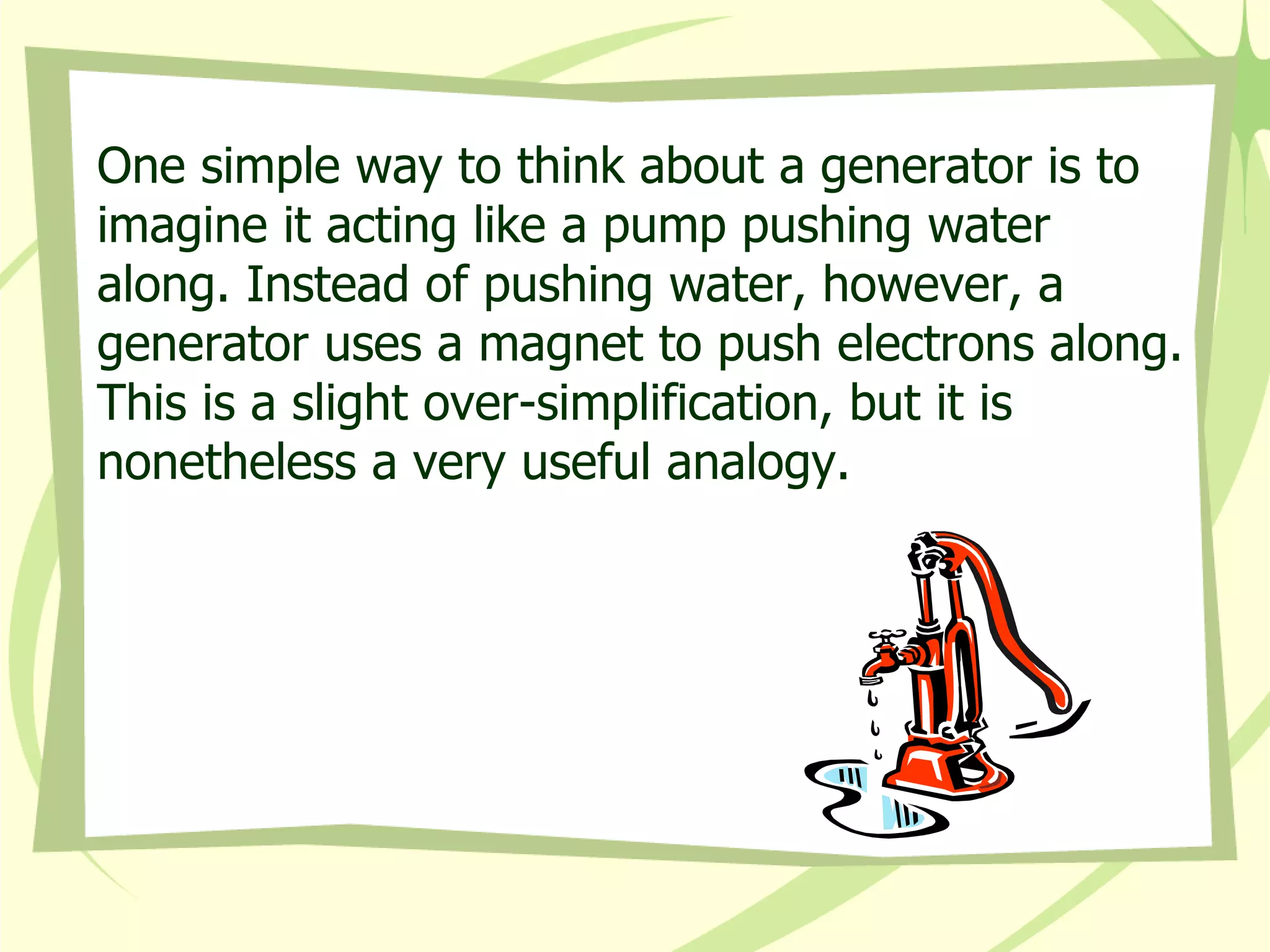 One simple way to think about a generator is to imagine it acting like a pump pushing water along. Instead of pushing water, however, a generator uses a magnet to push electrons along. This is a slight over-simplification, but it is nonetheless a very useful analogy. 