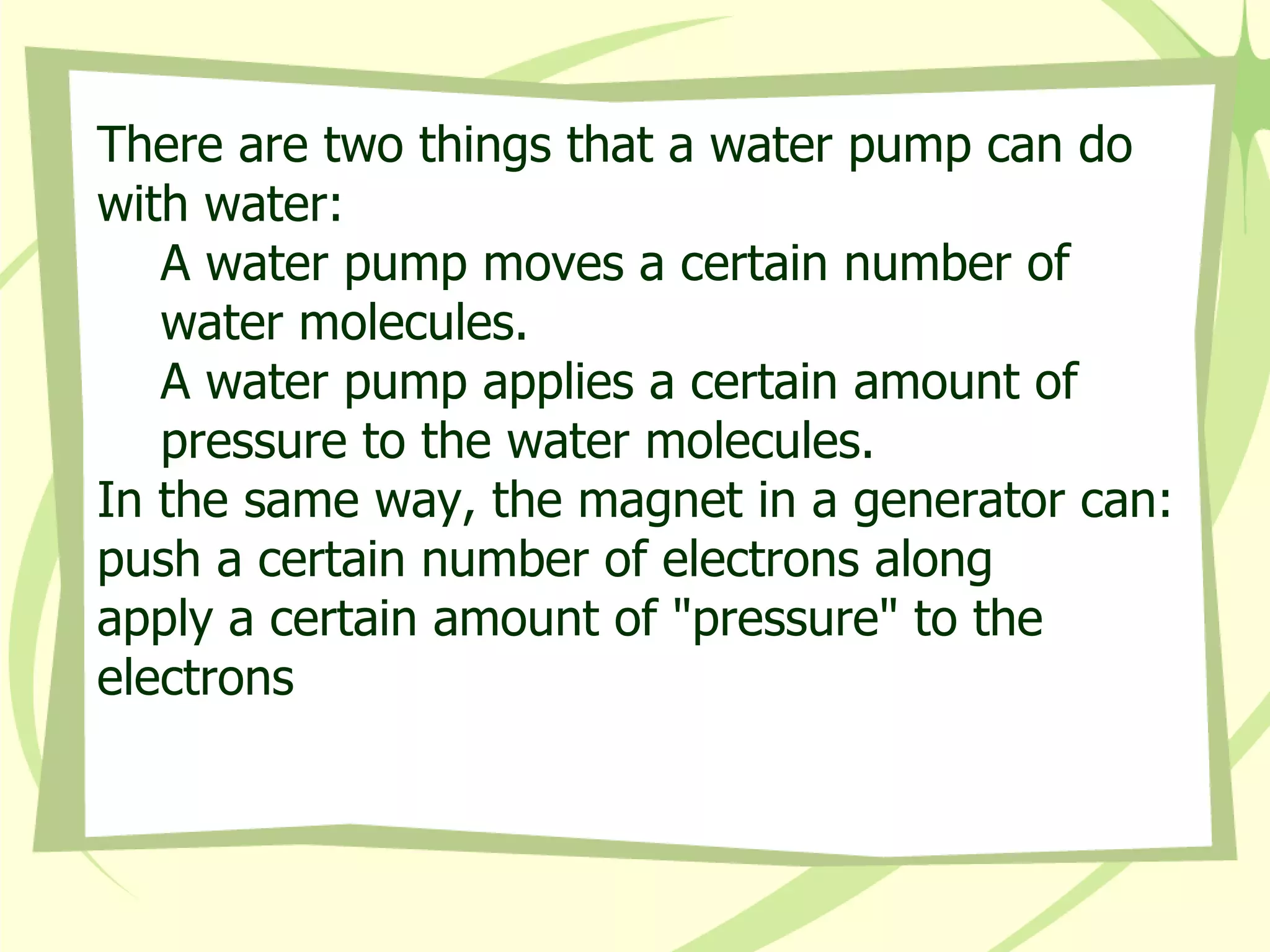There are two things that a water pump can do with water:  A water pump moves a certain number of water molecules.  A water pump applies a certain amount of pressure to the water molecules.  In the same way, the magnet in a generator can:  push a certain number of electrons along  apply a certain amount of "pressure" to the electrons 