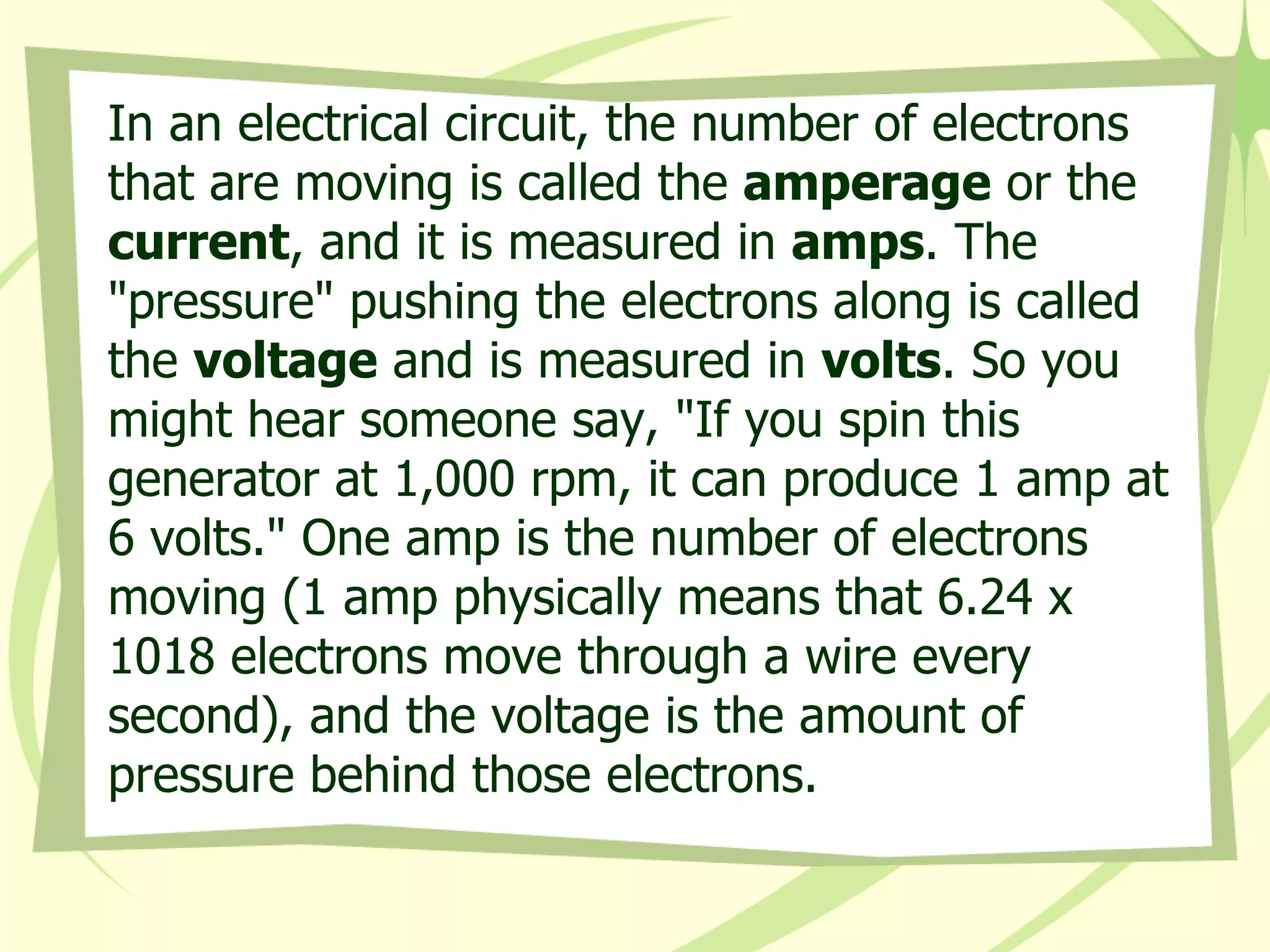 In an electrical circuit, the number of electrons that are moving is called the  amperage  or the  current , and it is measured in  amps . The "pressure" pushing the electrons along is called the  voltage  and is measured in  volts . So you might hear someone say, "If you spin this generator at 1,000 rpm, it can produce 1 amp at 6 volts." One amp is the number of electrons moving (1 amp physically means that 6.24 x 1018 electrons move through a wire every second), and the voltage is the amount of pressure behind those electrons.  