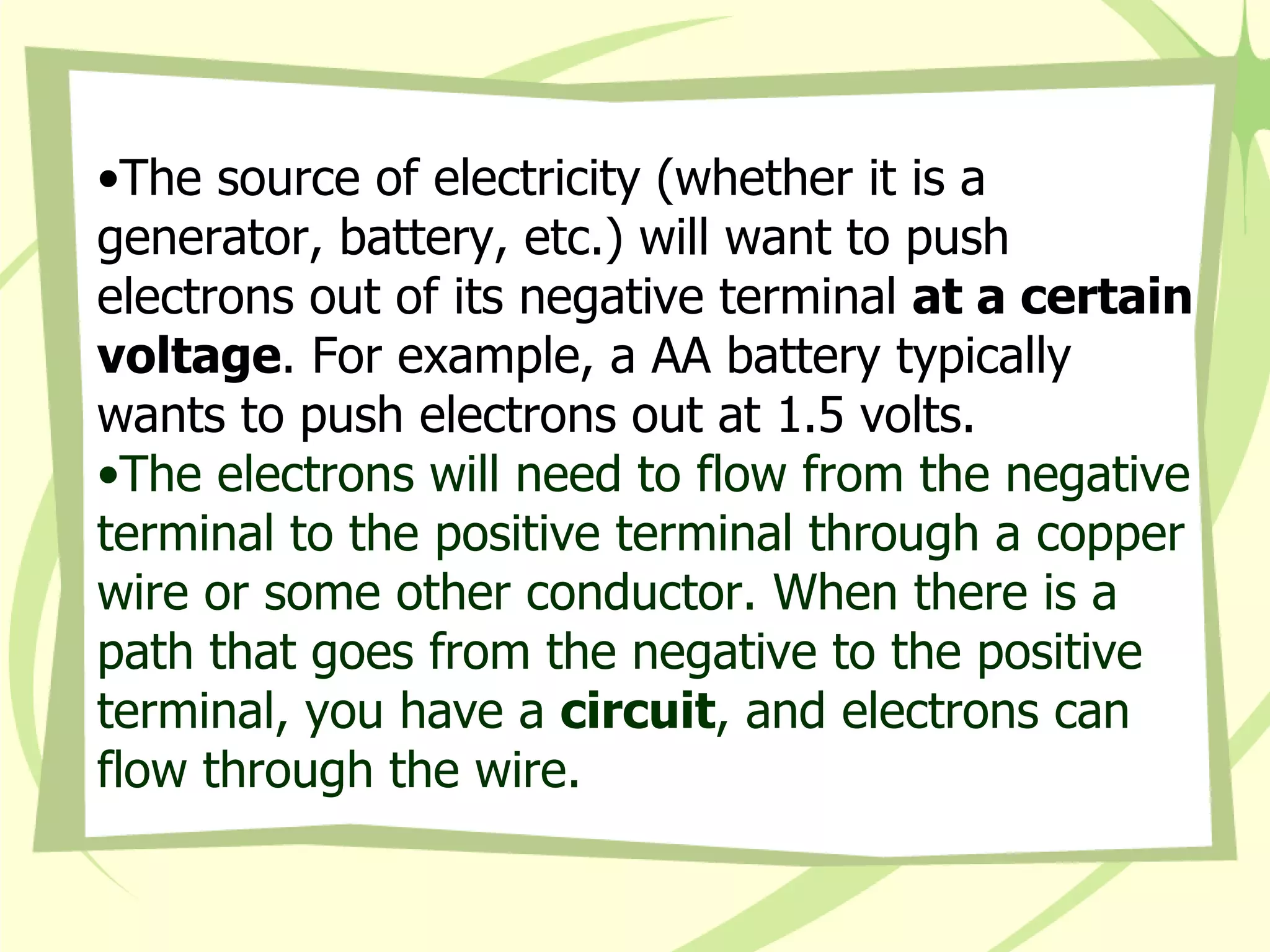 The source of electricity (whether it is a generator, battery, etc.) will want to push electrons out of its negative terminal  at a certain voltage . For example, a AA battery typically wants to push electrons out at 1.5 volts. The electrons will need to flow from the negative terminal to the positive terminal through a copper wire or some other conductor. When there is a path that goes from the negative to the positive terminal, you have a  circuit , and electrons can flow through the wire.  