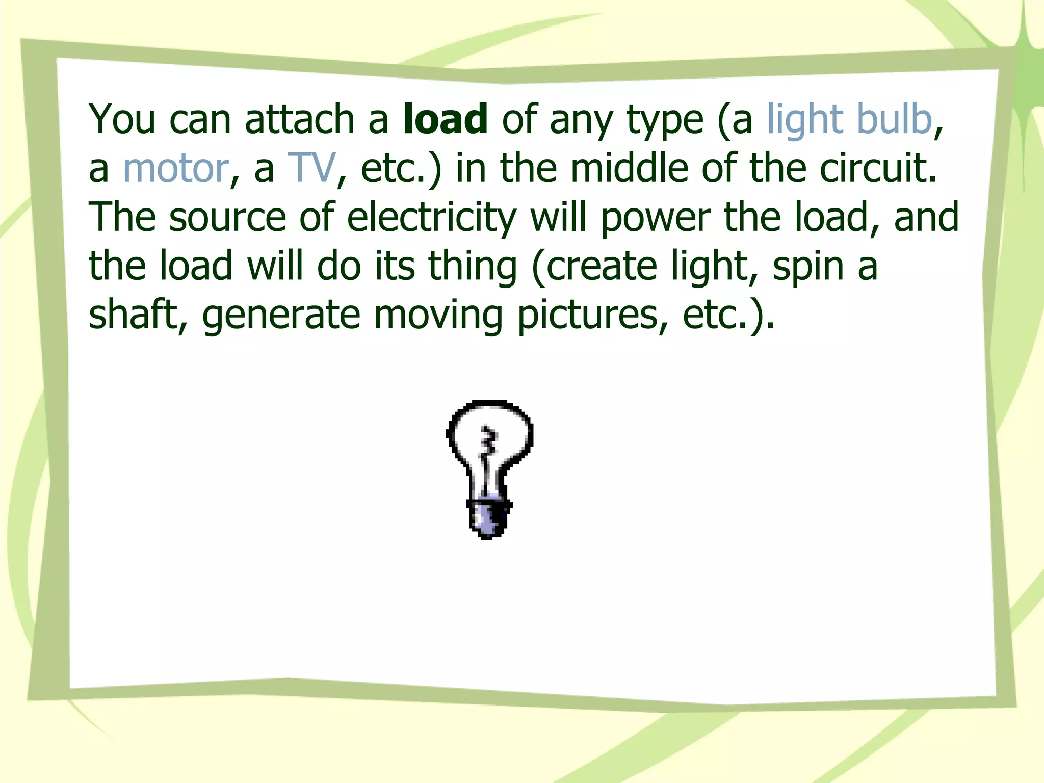 You can attach a  load  of any type (a  light bulb , a  motor , a  TV , etc.) in the middle of the circuit. The source of electricity will power the load, and the load will do its thing (create light, spin a shaft, generate moving pictures, etc.). 