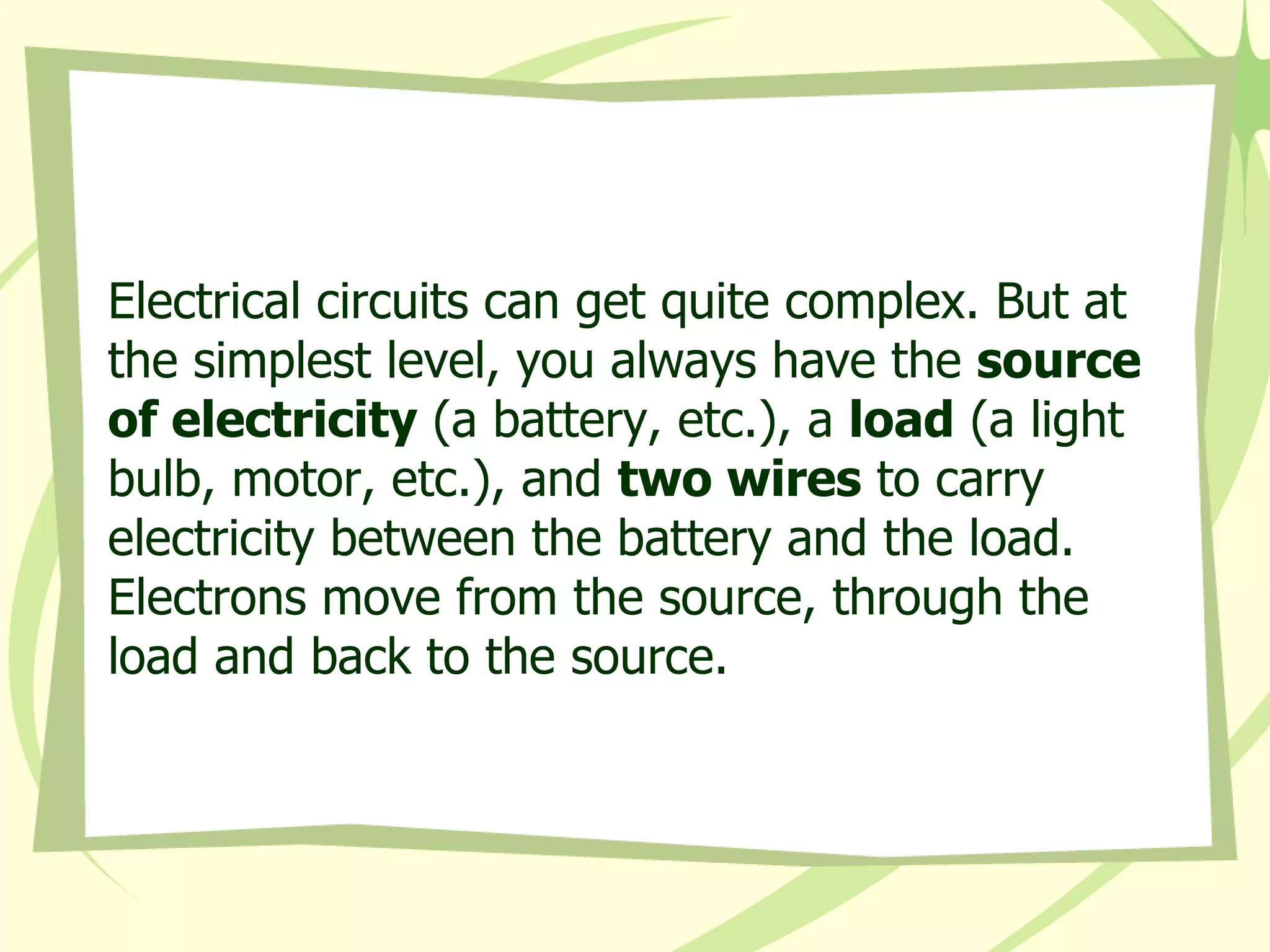 Electrical circuits can get quite complex. But at the simplest level, you always have the  source of electricity  (a battery, etc.), a  load  (a light bulb, motor, etc.), and  two wires  to carry electricity between the battery and the load. Electrons move from the source, through the load and back to the source.  