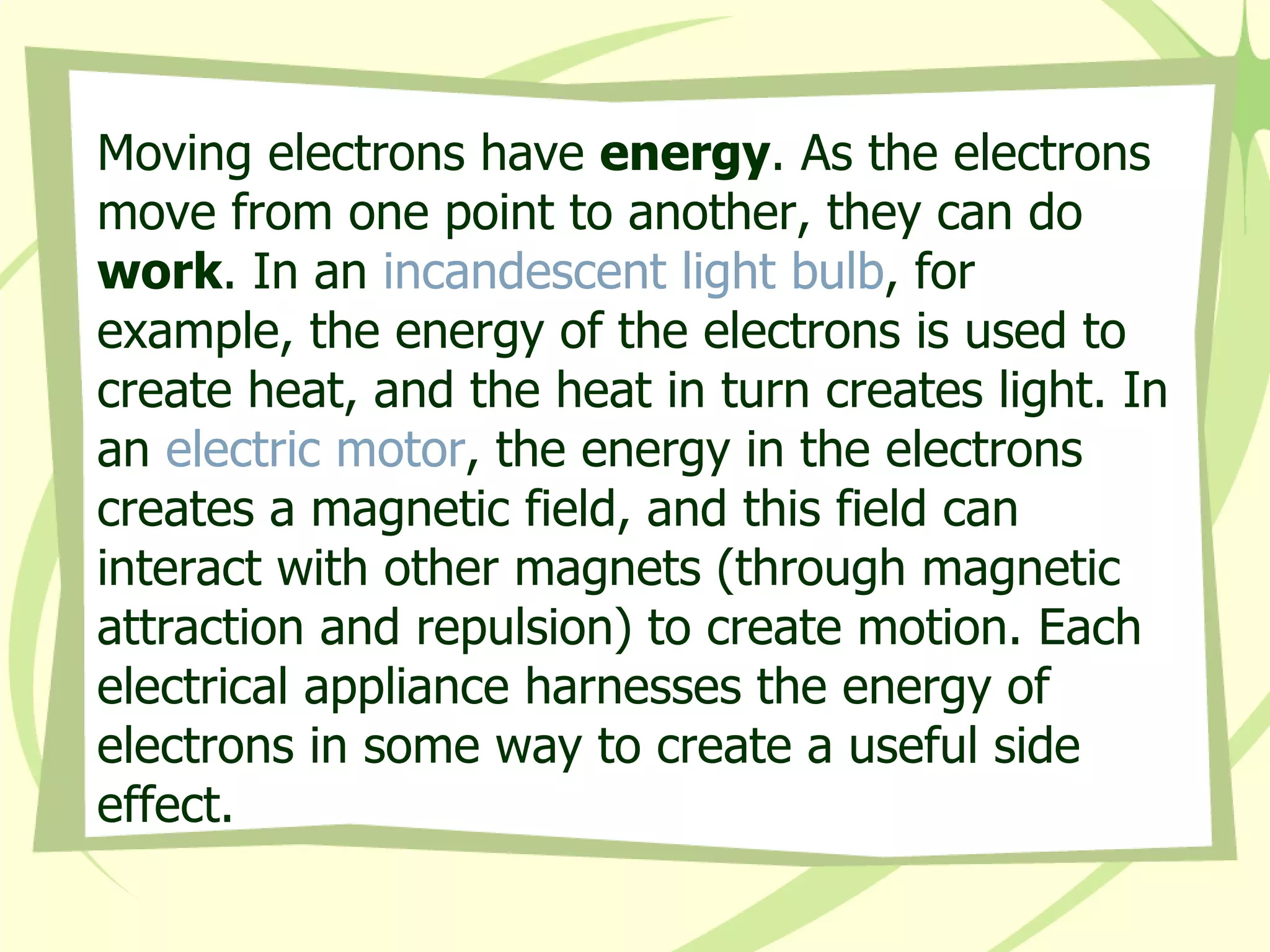 Moving electrons have  energy . As the electrons move from one point to another, they can do  work . In an  incandescent light bulb , for example, the energy of the electrons is used to create heat, and the heat in turn creates light. In an  electric motor , the energy in the electrons creates a magnetic field, and this field can interact with other magnets (through magnetic attraction and repulsion) to create motion. Each electrical appliance harnesses the energy of electrons in some way to create a useful side effect.  