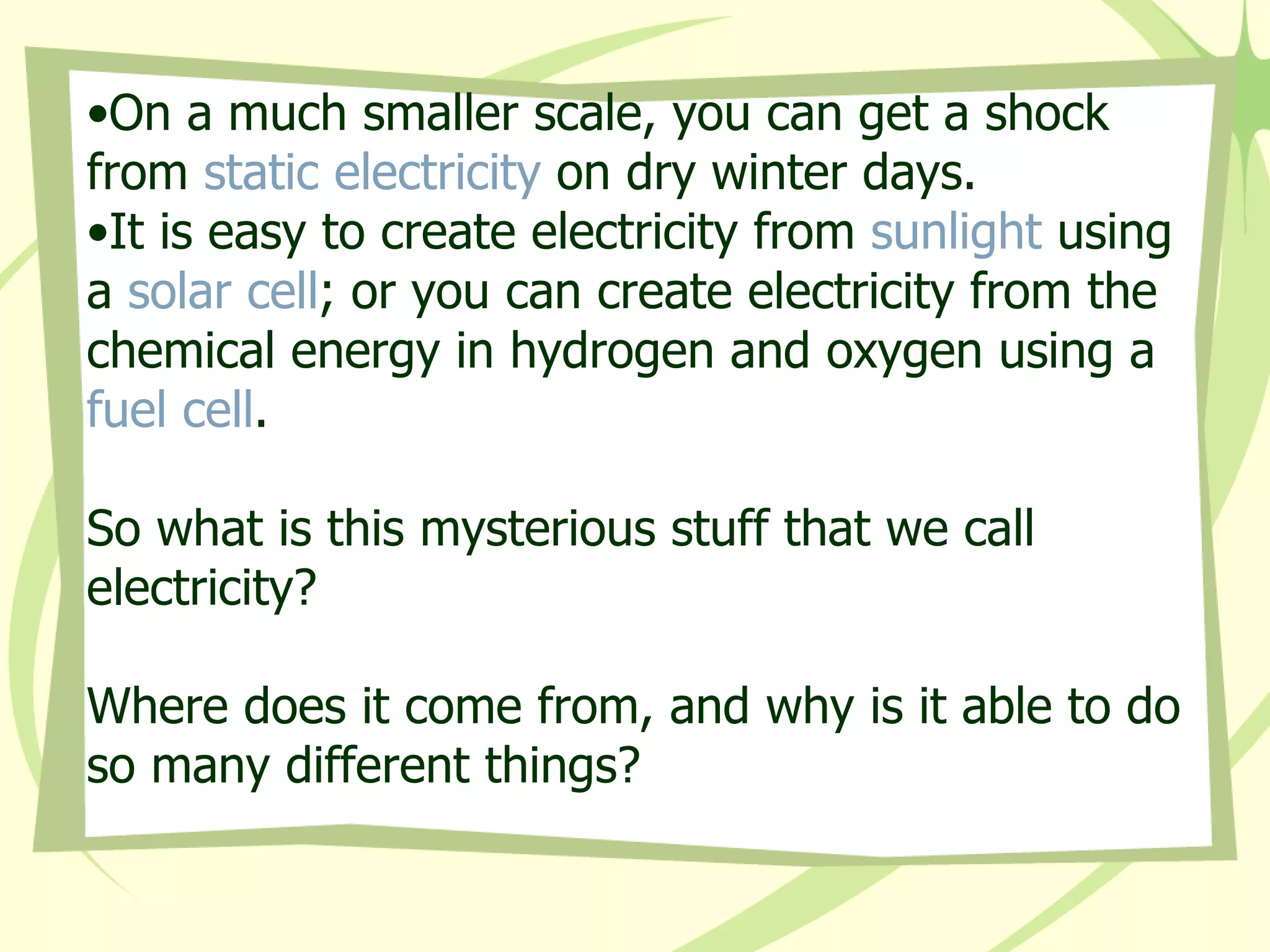 On a much smaller scale, you can get a shock from  static electricity  on dry winter days. It is easy to create electricity from  sunlight  using a  solar cell ; or you can create electricity from the chemical energy in hydrogen and oxygen using a  fuel cell . So what is this mysterious stuff that we call electricity? Where does it come from, and why is it able to do so many different things?   