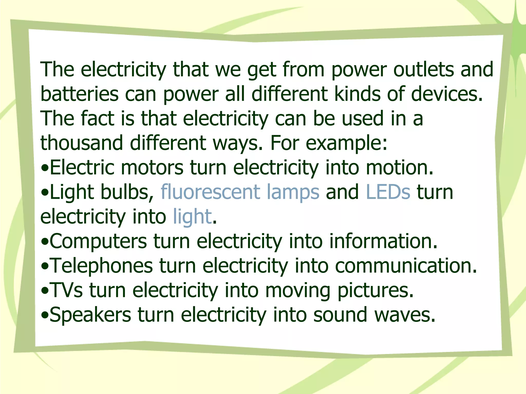 The electricity that we get from power outlets and batteries can power all different kinds of devices. The fact is that electricity can be used in a thousand different ways. For example:  Electric motors turn electricity into motion.  Light bulbs,  fluorescent lamps  and  LEDs  turn electricity into  light .  Computers turn electricity into information.  Telephones turn electricity into communication.  TVs turn electricity into moving pictures.  Speakers turn electricity into sound waves.  