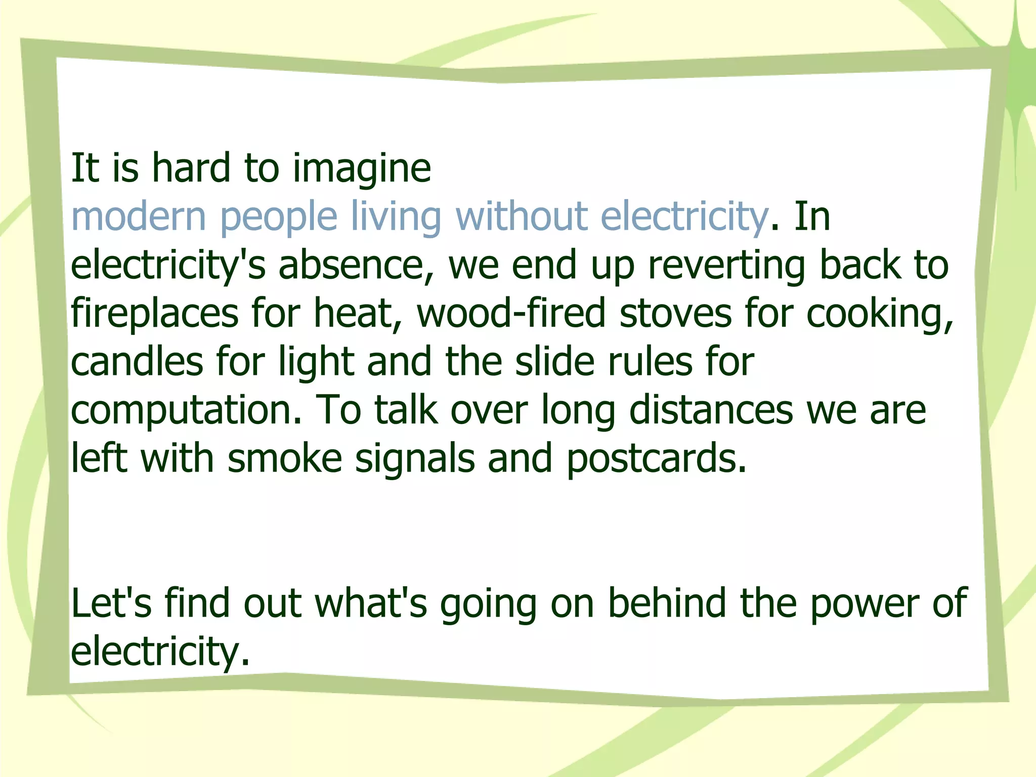 It is hard to imagine  modern people living without electricity . In electricity's absence, we end up reverting back to fireplaces for heat, wood-fired stoves for cooking, candles for light and the slide rules for computation. To talk over long distances we are left with smoke signals and postcards.  Let's find out what's going on behind the power of electricity. 