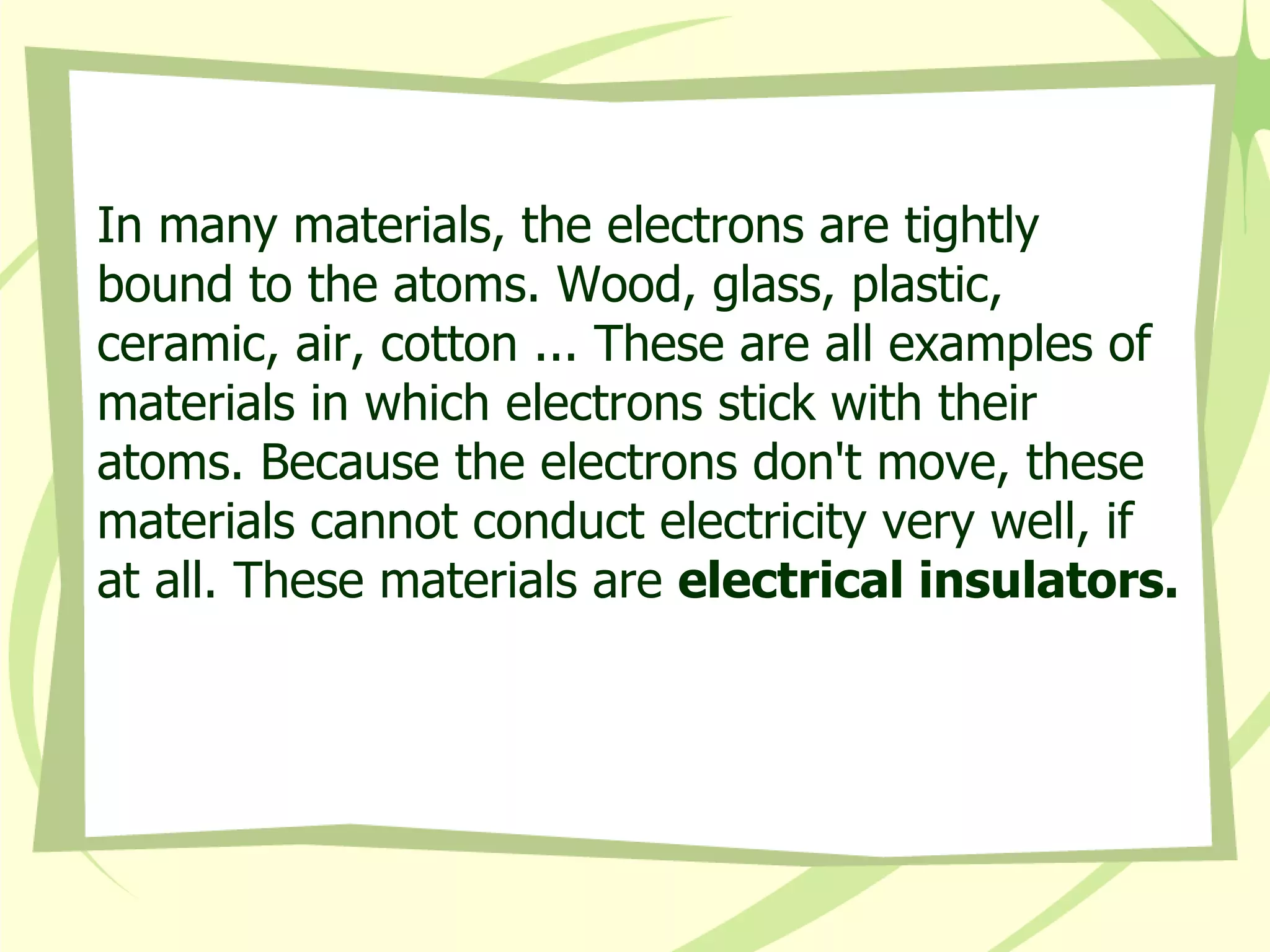 In many materials, the electrons are tightly bound to the atoms. Wood, glass, plastic, ceramic, air, cotton ... These are all examples of materials in which electrons stick with their atoms. Because the electrons don't move, these materials cannot conduct electricity very well, if at all. These materials are  electrical insulators.   