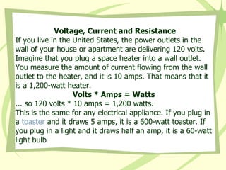 Voltage, Current and Resistance If you live in the United States, the power outlets in the wall of your house or apartment are delivering 120 volts. Imagine that you plug a space heater into a wall outlet. You measure the amount of current flowing from the wall outlet to the heater, and it is 10 amps. That means that it is a 1,200-watt heater.  Volts * Amps = Watts  ... so 120 volts * 10 amps = 1,200 watts.  This is the same for any electrical appliance. If you plug in a  toaster  and it draws 5 amps, it is a 600-watt toaster. If you plug in a light and it draws half an amp, it is a 60-watt light bulb  